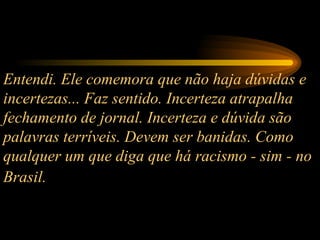 Entendi. Ele comemora que não haja dúvidas e incertezas... Faz sentido. Incerteza atrapalha fechamento de jornal. Incerteza e dúvida são palavras terríveis. Devem ser banidas. Como qualquer um que diga que há racismo - sim - no Brasil.   