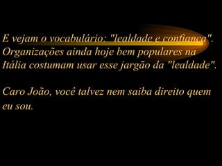 E vejam o vocabulário: "lealdade e confiança". Organizações ainda hoje bem populares na Itália costumam usar esse jargão da "lealdade".  Caro João, você talvez nem saiba direito quem eu sou.   