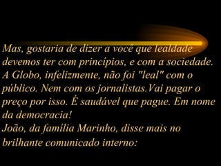 Mas, gostaria de dizer a você que lealdade devemos ter com princípios, e com a sociedade. A Globo, infelizmente, não foi "leal" com o público. Nem com os jornalistas.Vai pagar o preço por isso. É saudável que pague. Em nome da democracia! João, da família Marinho, disse mais no brilhante comunicado interno:   