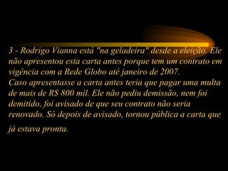 3 - Rodrigo Vianna está "na geladeira" desde a eleição. Ele não apresentou esta carta antes porque tem um contrato em vigência com a Rede Globo até janeiro de 2007. Caso apresentasse a carta antes teria que pagar uma multa de mais de R$ 800 mil. Ele não pediu demissão, nem foi demitido, foi avisado de que seu contrato não seria renovado. Só depois de avisado, tornou pública a carta que já estava pronta.   