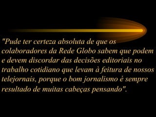 "Pude ter certeza absoluta de que os colaboradores da Rede Globo sabem que podem e devem discordar das decisões editoriais no trabalho cotidiano que levam à feitura de nossos telejornais, porque o bom jornalismo é sempre resultado de muitas cabeças pensando".   