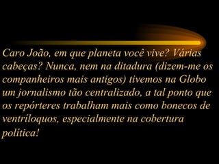 Caro João, em que planeta você vive? Várias cabeças? Nunca, nem na ditadura (dizem-me os companheiros mais antigos) tivemos na Globo um jornalismo tão centralizado, a tal ponto que os repórteres trabalham mais como bonecos de ventríloquos, especialmente na cobertura política!   