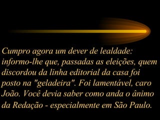 Cumpro agora um dever de lealdade: informo-lhe que, passadas as eleições, quem discordou da linha editorial da casa foi posto na "geladeira". Foi lamentável, caro João. Você devia saber como anda o ânimo da Redação - especialmente em São Paulo.   