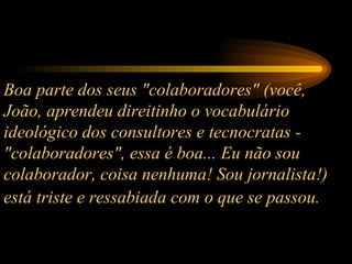 Boa parte dos seus "colaboradores" (você, João, aprendeu direitinho o vocabulário ideológico dos consultores e tecnocratas - "colaboradores", essa é boa... Eu não sou colaborador, coisa nenhuma! Sou jornalista!) está triste e ressabiada com o que se passou.   