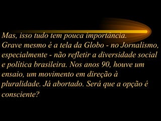 Mas, isso tudo tem pouca importância.  Grave mesmo é a tela da Globo - no Jornalismo, especialmente - não refletir a diversidade social e política brasileira. Nos anos 90, houve um ensaio, um movimento em direção à pluralidade. Já abortado. Será que a opção é consciente?   