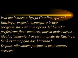 Isso me lembra a Igreja Católica, que sob Ratzinger preferiu expurgar o braço progressista. Fez uma opção deliberada: preferiram ficar menores, porém mais coesos ideologicamente. Foi essa a opção de Ratzinger. Será essa a opção dos Marinho?  Depois, não sabem porque os protestantes crescem...   
