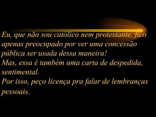 Eu, que não sou católico nem protestante, fico apenas preocupado por ver uma concessão pública ser usada dessa maneira!  Mas, essa é também uma carta de despedida, sentimental.  Por isso, peço licença pra falar de lembranças pessoais.   