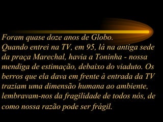 Foram quase doze anos de Globo.  Quando entrei na TV, em 95, lá na antiga sede da praça Marechal, havia a Toninha - nossa mendiga de estimação, debaixo do viaduto. Os berros que ela dava em frente à entrada da TV traziam uma dimensão humana ao ambiente, lembravam-nos da fragilidade de todos nós, de como nossa razão pode ser frágil.   