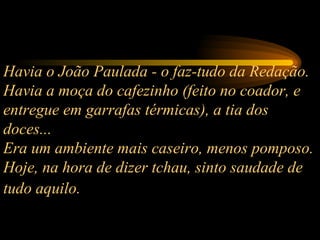 Havia o João Paulada - o faz-tudo da Redação.  Havia a moça do cafezinho (feito no coador, e entregue em garrafas térmicas), a tia dos doces...  Era um ambiente mais caseiro, menos pomposo. Hoje, na hora de dizer tchau, sinto saudade de tudo aquilo.   