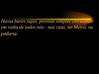 Havia bares sujos, pessoas simples circulando em volta de todos nós - nas ruas, no Metrô, na padaria.   