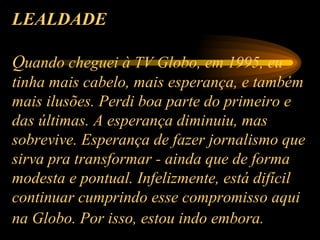 LEALDADE   Q uando cheguei à TV Globo, em 1995, eu tinha mais cabelo, mais esperança, e também mais ilusões. Perdi boa parte do primeiro e das últimas. A esperança diminuiu, mas sobrevive. Esperança de fazer jornalismo que sirva pra transformar - ainda que de forma modesta e pontual. Infelizmente, está difícil continuar cumprindo esse compromisso aqui na Globo. Por isso, estou indo embora.   