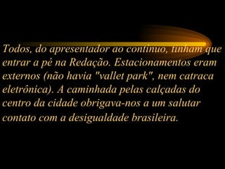 Todos, do apresentador ao contínuo, tinham que entrar a pé na Redação. Estacionamentos eram externos (não havia "vallet park", nem catraca eletrônica). A caminhada pelas calçadas do centro da cidade obrigava-nos a um salutar contato com a desigualdade brasileira.   