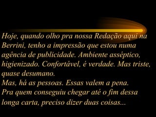 Hoje, quando olho pra nossa Redação aqui na Berrini, tenho a impressão que estou numa agência de publicidade. Ambiente asséptico, higienizado. Confortável, é verdade. Mas triste, quase desumano.  Mas, há as pessoas. Essas valem a pena.  Pra quem conseguiu chegar até o fim dessa longa carta, preciso dizer duas coisas...   