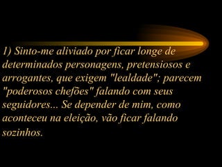 1) Sinto-me aliviado por ficar longe de determinados personagens, pretensiosos e arrogantes, que exigem "lealdade"; parecem "poderosos chefões" falando com seus seguidores... Se depender de mim, como aconteceu na eleição, vão ficar falando sozinhos.   