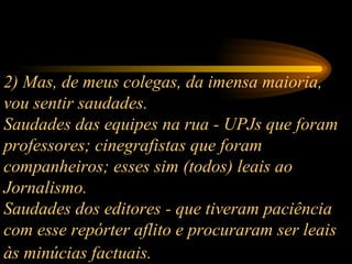 2) Mas, de meus colegas, da imensa maioria, vou sentir saudades.  Saudades das equipes na rua - UPJs que foram professores; cinegrafistas que foram companheiros; esses sim (todos) leais ao Jornalismo.  Saudades dos editores - que tiveram paciência com esse repórter aflito e procuraram ser leais às minúcias factuais.   