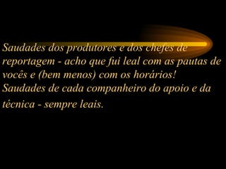 Saudades dos produtores e dos chefes de reportagem - acho que fui leal com as pautas de vocês e (bem menos) com os horários!  Saudades de cada companheiro do apoio e da técnica - sempre leais.   