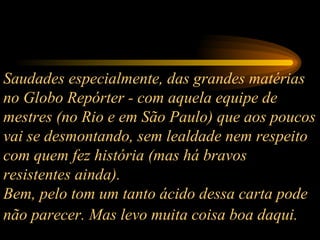 Saudades especialmente, das grandes matérias no Globo Repórter - com aquela equipe de mestres (no Rio e em São Paulo) que aos poucos vai se desmontando, sem lealdade nem respeito com quem fez história (mas há bravos resistentes ainda).  Bem, pelo tom um tanto ácido dessa carta pode não parecer. Mas levo muita coisa boa daqui.   