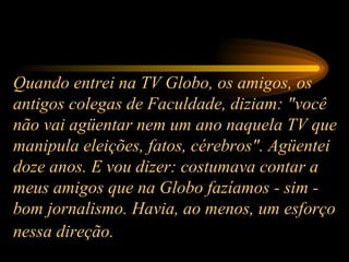 Quando entrei na TV Globo, os amigos, os antigos colegas de Faculdade, diziam: "você não vai agüentar nem um ano naquela TV que manipula eleições, fatos, cérebros". Agüentei doze anos. E vou dizer: costumava contar a meus amigos que na Globo fazíamos - sim - bom jornalismo. Havia, ao menos, um esforço nessa direção.   