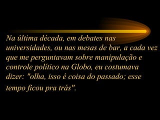 Na última década, em debates nas universidades, ou nas mesas de bar, a cada vez que me perguntavam sobre manipulação e controle político na Globo, eu costumava dizer: "olha, isso é coisa do passado; esse tempo ficou pra trás".   