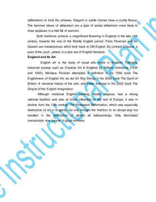 (alliteration) to bind the phrases. Elegant or subtle rhymes have a courtly flavour.
The hammer blows of alliteration are a type of verbal athleticism more likely to
draw applause in a hall full of warriors.
Both traditions achieve a magnificent flowering in England in the late 14th
century, towards the end of the Middle English period. Piers Plowman and Sir
Gawain are masterpieces which look back to Old English. By contrast Chaucer, a
poet of the court, ushers in a new era of English literature.
England and its Art
English art is the body of visual arts made in England. Following
historical surveys such as Creative Art In England by William Johnstone (1936
and 1950), Nikolaus Pevsner attempted a definition in his 1956 book The
Englishness of English Art, as did Sir Roy Strong in his 2000 book The Spirit of
Britain: A narrative history of the arts, and Peter Ackroyd in his 2002 book The
Origins of the English Imagination.
Although medieval English painting, mostly religious, had a strong
national tradition and was at times influential on the rest of Europe, it was in
decline from the 15th century. The Protestant Reformation, which was especially
destructive of art in England, not only brought the tradition to an abrupt stop but
resulted in the destruction of almost all wall-paintings. Only illuminated
manuscripts now survive in good numbers.
 