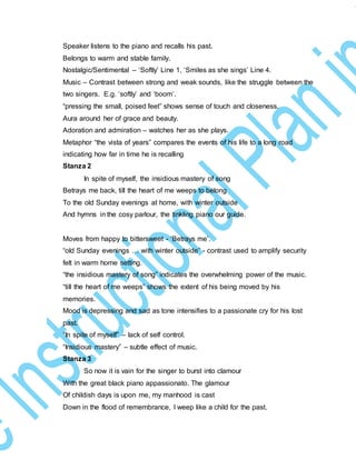 Speaker listens to the piano and recalls his past.
Belongs to warm and stable family.
Nostalgic/Sentimental – ‘Softly’ Line 1, ‘Smiles as she sings’ Line 4.
Music – Contrast between strong and weak sounds, like the struggle between the
two singers. E.g. ‘softly’ and ‘boom’.
“pressing the small, poised feet” shows sense of touch and closeness.
Aura around her of grace and beauty.
Adoration and admiration – watches her as she plays.
Metaphor “the vista of years” compares the events of his life to a long road
indicating how far in time he is recalling
Stanza 2
In spite of myself, the insidious mastery of song
Betrays me back, till the heart of me weeps to belong
To the old Sunday evenings at home, with winter outside
And hymns in the cosy parlour, the tinkling piano our guide.
Moves from happy to bittersweet - ‘Betrays me’.
“old Sunday evenings … with winter outside” - contrast used to amplify security
felt in warm home setting.
“the insidious mastery of song” indicates the overwhelming power of the music.
“till the heart of me weeps” shows the extent of his being moved by his
memories.
Mood is depressing and sad as tone intensifies to a passionate cry for his lost
past.
“In spite of myself” – lack of self control.
“Insidious mastery” – subtle effect of music.
Stanza 3
So now it is vain for the singer to burst into clamour
With the great black piano appassionato. The glamour
Of childish days is upon me, my manhood is cast
Down in the flood of remembrance, I weep like a child for the past.
 