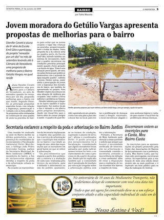 QUARTA-FEIRA, 21 de outubro de 2009
                                                                                BAIRRO                                                                                                     O REPÓRTER      5
                                                                             por Talita Mazzola




Jovem moradora do Getúlio Vargas apresenta
propostas de melhorias para o bairro
Dienifer Ceratti é aluna        ro para evitar que os jovens
                                ocupem o lugar das crianças
da 6ª série da Escola           na pracinha, proporcionando
Emil Glitz e participou         lazer a todas as idades. Outra
                                proposta foi a de colocar areia
do projeto “vereador            na quadra perto da Escola
por um dia” no mês de           Emil Glitz, fazendo também um
                                sistema de escoamento, dado
setembro levando até à          que a quadra encontra-se em
Câmara de Vereadores            condições precárias principal-
                                mente quando chove gerando
uma proposta de                 o acúmulo de água. “Essa é uma
melhoria para o Bairro          situação preocupante, até mes-
                                mo pelas doenças que podem se
Getúlio Vargas, no qual         desenvolver com o acúmulo de
reside                          água naquela quadra”, salienta
                                a jovem. Dentre outras, existe
                                ainda a preocupação da jovem


A
       aluna Dienifer Ceratti   com a segurança dos morado-
       apresentou uma pro-      res do bairro, que também foi
       posta para a Câmara      apresentada no projeto. Para
de Vereadores, no mês de        Dienifer o bairro encontra-se em
setembro quando foi verea-      uma situação de violência pre-
dora por um dia, propondo       ocupante, esse motivo a levou
melhorias para o bairro em      salientar o problema na Câmara.
que reside. Segundo Dieni-        Dienifer salienta que a limpe-
fer, as principais propostas    za do bairro também é muito
sugeridas foram com relação     importante. Em muitos locais
a segurança, preservação e      o lixo é deixado a céu aberto      Dienifer apresentou propostas para trazer melhorias aos Bairro Getúlio Vargas, como por exemplo, a quadra de esportes
cuidado com os bens públicos.   pelos próprios moradores,
As propostas estão embasadas    dando um visual feio para o        nifer, apontada em seu projeto,                 tar a proliferação de doenças                    sem nenhuma higiene e cuida-
na construção de uma quadra     bairro além de causar perigos      conta com uma placa para não                    como a dengue, entretanto,                       do para manter o local livre da
de areia na pracinha do bair-   à saúde. A quadra da qual Die-     colocar lixo no local, para evi-                o local encontra-se alagado e                    proliferação dessas doenças.



Secretaria esclarece a respeito da poda e arborização no Bairro Jardim Encerraram ontem as
  Uma reunião foi realizada     tes da Secretaria explanaram       se os termos de condução,                       ter a informação.
                                                                                                                                                            inscrições para
na sede do Bairro Jardim na
última quinta-feira, com a
                                a respeito das questões so-
                                bre o serviço de arborização
                                                                   supressão e plantio de árvo-
                                                                   res”, afirma o coordenador
                                                                                                                     Portanto, a Secretaria
                                                                                                                   de Meio Ambiente pede
                                                                                                                                                            o Canta, Meu
presença do coordenador de      que o município tem realiza-       Dirlei. O ponto principal                       atenção a essas questões                 Bairro Canta
Licenciamento e Fiscalização    do no bairro e na cidade ao        dos esclarecimentos foi à                       e solicita que sempre que
Ambiental Dirlei Marche-        longo do ano, além das requi-      fiscalização, considerando                      houver a necessidade                        As inscrições para as apresen-
san, o biólogo João Pedro       sições que os moradores em         que alguns moradores foram                      verificada de interven-                  tações do projeto promovido pela
Arzivenko Gesing, ambos         geral fazem no que se refere       autuados por poda radical,                      ção na arborização a                     União das Associações de Bairros
da Secretaria Municipal de      à arborização.                     nesses termos foi feito o es-                   comunidade consulte a                    de Ijuí juntamente com a prefeitura,
Meio Ambiente (SMMA) e            “Os procedimentos que            clarecimento de como o pro-                     secretaria, evitando a                   Canta, Meu Bairro Canta, que ha-
moradores do bairro, a fim      seguem a partir dos pedidos,       cesso se dá a partir da autua-                  inocorrência em infração                 viam sido prorrogadas, encerraram
de esclarecerem algumas         são a vistoria e a avaliação       ção. Sendo que foi explicado                    e crime ambiental, além                  ontem. As expectativas para a rea-
dúvidas a respeito da poda      de cada caso, realizadas pelo      também que a comunidade                         de estar a disposição                    lização de mais uma edição desse
e da arborização urbana no      técnico da secretaria, após        não é penalizada de imediato                    para a realização de no-                 projeto são as mais positivas, e é
município.                      é definido o deferimento ou        por execução irregular sobre                    vas reuniões nos bairros                 esperado um bom público para os
  Na ocasião os representan-    não do pedido, ajustando-          a arborização pública sem                       a respeito do tema.                      dias da realização do festival.




                                                                                                                                                                                                    CMYK
 