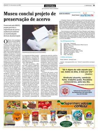 SÁBADO, 31 de outubro de 2009
                                                                                             CULTURA                                                                 O REPÓRTER      13
                                                                                    por Estefania Vieira Linhares




Museu conclui projeto de                                                                                            BLOG DA MÚSICA
                                                                                                                                            Daniel Sommer



preservação de acervo                                                                                                 + O festival “About Us”, que acontece no dia 22 de novembro, na
                                                                                                                    pista de Atletismo do Parque do Ibirapuera, em São Paulo, possui
                                                                                                                    Jason Mraz, Sting, Afroreggae e Arnaldo Antunes na lista já confir-
                                                                                                                    mada de artistas que se apresentarão no evento. Mas, a produtora de
Financiado pelo BNDES,                                                                                              shows “Mondo Entretenimento” quer mais. Um espetáculo de Katy
                                                                                                                    Perry já está em negociação. A resposta final do acordo deve sair
projeto permitiu a                                                                                                  até o final desta sexta-feira, dia 30 de outubro. Os ingressos para o
                                                                                                                    “About Us” já estão sendo vendidos e custam entre 120 e 500 reais.
organização do acervo
                                                                                                                      + Para aumentar as vendas de The Fame: Monster, Lady Gaga ar-
audiovisual conforme                                                                                                rumou uma solução super criativa. A cantora colocará uma mecha
as recomendações                                                                                                    de seu cabelo no “super deluxe pack”, a versão mais que especial
                                                                                                                    para seu novo disco. A novidade foi batizada de “Book Of Gaga” e
técnicas de preservação                                                                                             contará ainda com quebra-cabeças, óculos 3D, fanzines temáticas
                                                                                                                    e bonecas de papel inspiradas na artista. O pacote todo custará
                                                                                                                    cerca de 120 dólares.


O
       Museu Antropológico
       Diretor Pestana (MADP/                                                                                         Top 10 Programação Pop:
       Fidene) realizou um                                                                                            01-   Lady Gaga – Paparazzi
evento ontem marcando a                                                                                               02-   Mariah Carey – I To Want Know What Love Is
conclusão do projeto “Imagens                                                                                         03-   Rihanna – Te Amo
Históricas: acondicionar para                                                                                         04-   Britney Spears – 3
Preservar”, desenvolvido en-                                                                                          05-   Madonna – Celebration
tre junho de 2008 e junho de                                                                                          06-   Charlie Brown jr – Me Encontra
2009. Este foi patrocinado pelo                                                                                       07-   Jason Mraz ft Colbie Caillat – Lucky
                                  O investimento para preservação do acervo foi de R$ 89.889,52                       08-   Jay Sean ft Lil Wayne – Down
Banco Nacional de Desenvol-                                                                                           09-   Shakira – Se Wolf
vimento Econômico e Social                                                                                            10-   Pitty – Me Adora
(BNDES), tendo como entidade      ca, composta por fitas cassete;                volumes em casos de coleções.
proponente a Associação de        uma Videoteca, com fitas VHS;                  Esta descrição permitirá que a       A Melhor da Semana:
Amigos do Museu, associação       uma Filmoteca, composta de                     memória musical preservada
civil sem fins lucrativos, o      filmes de 8 e de 16 milímetros;                pelo Museu Antropológico seja        Kelly Clarkson - Already Gone
projeto teve como objetivos a     uma Discoteca, com discos de                   conferida com outros acervos
                                  vinil; e Microfilmes.                          brasileiros. Após esta etapa,        Acesse: www.iguatemifm.com. Twitter! www.twitter.com/igua-
reorganização e o acondiciona-
                                                                                                                    temifm
mento da Coleção Fotográfica         Por meio do projeto, o Mu-                  os discos foram devidamente
Eduardo Jaunsem e do acervo       seu pôde realizar a higieniza-                 higienizados e acondicionados
audiovisual da Divisão de         ção e acondicionamento das                     em embalagens alcalinas de
Imagem e Som do MADP, bem         imagens positivas e negativas                  Tyvek, especialmente confec-
como do acervo audiovisual        da Coleção Eduardo Jaunsem,                    cionadas com a logomarca do
do Arquivo Histórico Fidene.      trabalho que já vinha sendo                    Museu.
  O investimento, de R$           executado por meio de outros                     O evento deu posse a nova
89.889,52, permitiu a aquisi-     projetos. O acervo fotográfi-                  diretoria da Associação de
ção de um conjunto de arqui-      co produzido pelo fotógrafo                    Amigos do Museu Antropológi-
vos deslizantes, planejados       Eduardo Jaunsem, no período                    co Diretor Pestana. A Direção
para acondicionar, conforme       de 1914 a 1980, é um dos mais                  Executiva será integrada pelo
as recomendações técnicas         expressivos dentre os tantos                   Presidente Josei Fernandes
de preservação de acervos,        preservados pelo Museu, e                      Pereira; Vice-Presidente Dóris
os documentos em formatos         compreende cerca de doze mil                   Nelza Pizzutti; 1º Tesoureiro
especiais. Segundo a coorde-      imagens, das quais boa parte                   Jaeme Callai; 2º Tesoureiro,
nadora técnica do projeto,        ainda em negativo de vidro.                    Leonardo Borcioni; e 1ª Se-
arquivista Cristina Strohscho-       Outra etapa importante foi                  cretária, Tatiana Hiramatsu;
en, o projeto contribuiu no       a classificação e higieniza-                   2ª Secretária Juliana Portolan
aumento da longevidade do         ção de discos de vinil, o qual                 Amaral. Já o Conselho Fiscal
acervo arquivístico em outros     compreendeu a classificação                    será integrado por Argemiro
suportes, que não o papel. O      dos 2.956 discos do acervo,                    Jacob Brum, Armindo Pydd,
acervo audiovisual compreen-      com descrição por autoria ou                   Belair Stefanello, Edemar José
de um arquivo fotográfico, com    interpretação, ano de produ-                   Zanon, Guilherme Seidler Filho
diversas coleções; uma Fitote-    ção, rotação e quantidade de                   e Onésimo Ceratti.




                                                                                                                                                                                   CMYK
 