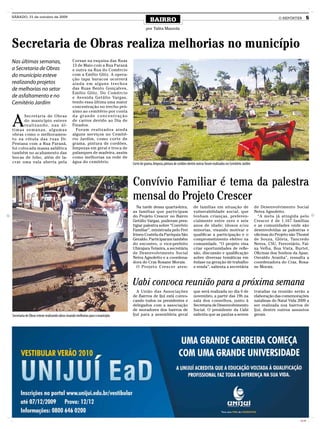 SÁBADO, 31 de outubro de 2009
                                                                                              BAIRRO                                                                                           O REPÓRTER         5

                                                                                           por Talita Mazzola



Secretaria de Obras realiza melhorias no município
Nas últimas semanas,                            Corsan na esquina das Ruas
                                                13 de Maio com a Rua Paraná
a Secretaria de Obras                           e outra na Rua do Comércio
do município esteve                             com a Emílio Glitz. A opera-
                                                ção tapa buracos ocorrerá
realizando projetos                             ainda em alguns trechos
de melhorias no setor                           das Ruas Bento Gonçalves,
                                                Emilio Glitz, Do Comércio
de asfaltamento e no                            e Avenida Getúlio Vargas,
Cemitério Jardim                                tendo essa última uma maior
                                                concentração no trecho pró-
                                                ximo ao cemitério por conta


A
       Secretaria de Obras                      da grande concentração
       do município esteve                      de carros devido ao Dia de
       re a l i z a n d o , n a s ú l -         Finados.
timas semanas, algumas                            Foram realizados ainda
obras como o melhoramen-                        alguns serviços no Cemité-
to na rótula das ruas Dr.                       rio Jardim, como corte de
Pestana com a Rua Paraná,                       grama, pintura de cordões,
foi colocada massa asfáltica                    limpezas em geral e troca de
também no acabamento das                        palanques de madeira, assim
bocas de lobo, além de la-                      como melhorias na rede de
crar uma vala aberta pela                       água do cemitério.               Corte de grama, limpeza, pintura de cordões dentre outras foram realizados no Cemitério Jardim




                                                                                 Convívio Familiar é tema da palestra
                                                                                 mensal do Projeto Crescer
                                                                                    Na tarde dessa quarta-feira,                 de famílias em situação de                       de Desenvolvimento Social
                                                                                 as famílias que participam                      vulnerabilidade social, que                      Neiva Agnoletto.
                                                                                 do Projeto Crescer no Bairro                    tenham crianças, preferen-                         “A meta já atingida pelo
                                                                                 Getúlio Vargas, puderam pres-                   cialmente entre zero e seis                      Crescer é de 1.167 famílias
                                                                                 tigiar palestra sobre “Convívio                 anos de idade; idosos e/ou                       e as comunidades onde são
                                                                                 Familiar”, ministrada pelo Frei                 minorias, visando motivar e                      desenvolvidas as palestras e
                                                                                 Irineu Costela da Paróquia São                  qualificar a participação e o                    oficinas do Projeto são Thomé
                                                                                 Geraldo. Participaram também                    comprometimento efetivo na                       de Souza, Glória, Tancredo
                                                                                 do encontro, o vice-prefeito                    comunidade. “O projeto visa                      Neves, CSU, Ferroviário, Fai-
                                                                                 Ubirajara Teixeira, a secretária                criar oportunidades de refle-                    xa Velha, Boa Vista, Burtet,
                                                                                 de Desenvolvimento Social                       xão, discussão e qualificação                    Oficinas dos Sonhos da Apae,
                                                                                 Neiva Agnoletto e a coordena-                   sobre diversas temáticas em                      Osvaldo Aranha”, ressalta a
                                                                                 dora do Cras Rosane Morais.                     ênfase na geração de trabalho                    coordenadora do Cras, Rosa-
                                                                                    O Projeto Crescer aten-                      e renda”, salienta a secretária                  ne Morais.



                                                                                 Uabi convoca reunião para a próxima semana
                                                                                   A União das Associações                       que será realizada no dia 6 de                   tratadas na reunião serão a
                                                                                 de Bairros de Ijuí está convo-                  novembro, a partir das 19h na                    elaboração das comemorações
                                                                                 cando todos os presidentes e                    sala dos conselhos, junto à                      natalinas do Natal Vida 2009 a
                                                                                 delegados com a associação                      Secretaria de Desenvolvimento                    ser realizada nos bairros de
                                                                                 de moradores dos bairros de                     Social. O presidente da Uabi                     Ijuí, dentre outros assuntos
Secretaria de Obras esteve realizando obras visando melhorias para o município   Ijuí para a assembleia geral                    salienta que as pautas a serem                   gerais.




                                                                                                                                                                                                           CMYK
 