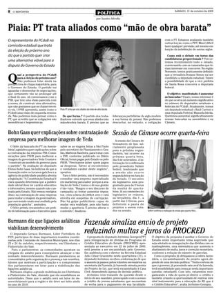 8   O REPÓRTER
                                                                                     POLÍTICA
                                                                                                                                                                SÁBADO, 31 de outubro de 2009


                                                                                    por Sandro Silvello



Piaia: PT trata aliados como “mão de obra barata”
O representante do PCdoB na                                                                                                                         com o PT. Estamos avaliando também
                                                                                                                                                    outras forças, como o PDT. Mas é difícil
comissão estadual que trata                                                                                                                         fazer qualquer previsão, até mesmo em
da eleição do próximo ano                                                                                                                           função da indefinição de outras siglas.

diz que o partido quer criar                                                                                                                          Como está o debate em torno das
                                                                                                                                                    candidaturas proporcionais ? Percor-
uma alternativa viável para a                                                                                                                       remos recentemente todo o estado,
disputa do Governo do Estado                                                                                                                        conversando com os camaradas que te-
                                                                                                                                                    riam interesse em concorrer. Na região
                                                                                                                                                    Noroeste, temos praticamente definido


Q
        ual a perspectiva do PCdoB                                                                                                                  que a vereadora Rosane Simon vai ser
        para a eleição do próximo ano?                                                                                                              candidata a deputada estadual. Existe
        Não podemos falar ainda na                                                                                                                  a possibilidade de que a vice prefeita
perspectiva de chapa majoritária, para                                                                                                              de Santa Rosa concorra a deputada
o Governo do Estado. O partido vai                                                                                                                  federal.
aguardar o desenrolar de negociações,
que certamente vão se prolongar até                                                                                                                   O objetivo manifestado é aumentar
o final do ano. Já conversamos com o                                                                                                                as bancadas ? Exato, nosso interesse é
PSB, que tem uma visão parecida com                                                                                                                 de que ocorra um aumento significativo
a nossa, de construir uma alternativa,                                                                                                              no número de deputados estaduais e
que não gostamos que se chame tercei-                                                                                                               federais do PCdoB. Atualmente, temos
ra via. O PSB apresenta, assim como o      Piaia: PT acha que seus aliados são mão-de-obra barata                                                   um deputado estadual – Raul Carrion e
PCdoB uma visão de esquerda renova-                                                                                                                 uma deputada Federal, Manuela Dávila.
da. Não podemos mais pensar como o           De que forma ? O partido dos traba-                    lideranças partidárias da sigla mudem           Queremos aumentar, significativamente
PT, que acredita que as coligações são     lhadores entende que seus aliados são                    a sua forma de pensar. Não podemos              nossas bancadas na assembleia e na
monolíticas e hegemônicas.                 mão-de-obra barata. É preciso que as                     descartar, no entanto, a coligação              Câmara.


Bohn Gass quer explicações sobre contratação de                                                     Sessão da Câmara ocorre quarta-feira
empresa para melhorar imagem de Yeda                                                                  A sessão da Câmara de
                                                                                                    Vereadores de Ijuí, ini-
   O líder da bancada do PT na Assem-      saber se as viagens feitas a São Paulo                   cialmente programada
bleia Legislativa quer explicações sobre   pelo secretário de Planejamento e Ges-                   para a próxima segun-
a contratação da empresa FSB Comu-         tão, Matheus Bandeira, para tratar com                   da-feira, vai ocorrer na
nicações pelo PSDB para melhorar a         a FSB, conforme publicado no Diário                      próxima quarta feira,
imagem da governadora Yeda Crusius e       Oficial, foram pagas pelo Estado ou pelo                 dia 4 de novembro. A in-
“construir um modelo de governo para       PSDB. “Precisamos saber quem pagou                       formação foi confirmada
o partido”. Na avaliação do deputado       as despesas. Talvez aí encontremos                       pelo presidente Valmir
Elvino Bohn Gass, há indícios de que a     o verdadeiro caráter deste negócio”,                     Seifert, lembrando que
transação entre os tucanos gaúchos e a     apontou.                                                 a sessão não ocorre
agência de publicidade paulista afronta       Para o líder petista, não é necessário                segunda-feira em função
a legislação. “A Constituição Estadual é   consultar uma empresa especializada                      do feriado. O encontro
clara quando determina que a publici-      em marketing para saber porque a ava-                    do legislativo está pro-
dade oficial deve ter caráter educativo    liação de Yeda Crusius e de sua gestão                   gramado para às 9 horas
e informativo, mesmo quando não cus-       é tão ruim. “Rasgou o seu discurso de                    da manhã de quarta-
teada pelo Estado. Não vemos vestígios     campanha ao tentar aumentar impos-                       feira. Já as comissões do
disso na contratação de uma empresa        tos, criou a farsa do déficit zero e está                legislativo se reúnem,
para mudar a imagem da governadora,        envolta em suspeitas de corrupção.                       na terça-feira, dia 3 , a
que vem sendo muito mal avaliada pela      Não há golpe publicitário capaz de                       partir das 14 horas, para
população gaúcha”, assinalou.              mudar esta realidade, pois não basta                     definirem a pauta de
   O líder petista encaminhou um pedi-     mudar a aparência. É preciso alterar o                   projetos a serem vota-
do de informação para o Executivo para     conteúdo”, finalizou.                                    dos na sessão.              Seifert confirma a realização da sessão para quarta-feira .



Burmann diz que ligações asfálticas                                   Fazenda sinaliza envio de projeto
viabilizam desenvolvimento
  O deputado Gerson Burmann, Líder Partidário do
                                                                      reduzindo multas e juros do PROCRED
PDT, participou de duas importantes reuniões coorde-                    A proposta do deputado Jerônimo Goergen(PP)                 O objetivo da proposta é auxiliar o Governo do
nadas pela Comissão de Assuntos Municipais, nos dias                  para renegociação de dívidas do Programa de                   Estado neste importante tema sugerindo que
23 e 24 de outubro, respectivamente, em Ubiretama e                   Crédito Educativo do Estado (PROCRED) apre-                   seja adotado na renegociação das dívidas com os
Pinheirinho do Vale.                                                  sentada ao executivo em 22 de julho de 2009,                  inadimplentes, uma sistemática que aumenta o
   Para o parlamentar, as comunidades apostam na                      está prestes a ser encaminhada pelo Governo.                  abatimento de multa, juros e correção monetária,
chegada do asfalto para conseguirem alcançar o tão                    Em audiência com o diretor da Receita Estadual                conforme a redução do número de parcelas.
sonhado desenvolvimento. Burmann parabenizou as                       Julio César Grazziotin nesta quarta-feira (21), o               Como a proposta já ultrapassou a esfera fazen-
comunidades pela organização e presença nas reuniões,                 deputado Jerônimo recebeu a informação de que                 dária, o encaminhamento do projeto agora de-
fatores que motivam a participação e o compromisso                    o assunto já passou pelos trâmites necessários na             pende de uma decisão política: “Tenho certeza de
dos parlamentares em lutar para a viabilização das                    secretaria da Fazenda, já havendo minuta pronta               que o governo, já possuindo este aval da fazenda,
ligações asfálticas.                                                  do Projeto de Lei, que será encaminhado à Casa                terá sensibilidade para avançar nesta importante
  Burmann elogiou a grande mobilização em Ubiretama                   Civil, dependendo apenas de decisão política.                 questão estudantil. Com isto, estaremos reor-
e Pinheirinho do Vale, dizendo que ela sensibilizou as                  Jerônimo vem tratando da questão desde o                    ganizando a vida de quem já obteve o crédito e
autoridades. Disse que o asfalto será um fator de de-                 início de seu mandato, preocupado com o acesso                também criando a oportunidade de reativar este
senvolvimento para a região e ele deve ser feito ainda                a crédito de jovens estudantes que necessitam                 vital instrumento para a educação do RS que é
no ano de 2010.                                                       de verba para o pagamento de sua faculdade.                   o Crédito Educativo”, avalia Jerônimo Goergen.
 