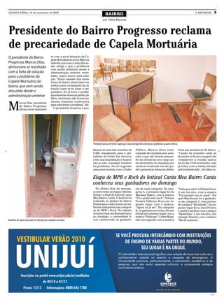 QUARTA-FEIRA, 18 de novembro de 2009
                                                                                                   BAIRRO                                                                                                O REPÓRTER         5
                                                                                                por Talita Mazzola



Presidente do Bairro Progresso reclama
de precariedade de Capela Mortuária
O presidente do Bairro                           to com a atual situação da Ca-
                                                 pela Mortuária do local. Marcos
Progresso, Marcos Dias,                          salienta que essa é uma discus-
demonstra-se revoltado                           são antiga e que o problema
                                                 vem sendo debatido desde a
com a falta de solução                           administração anterior, entre-
para o problema da                               tanto, nunca houve uma solu-
                                                 ção. “Estou cansado dos mora-
Capela Mortuária do                              dores do bairro virem bater em
bairro, que vem sendo                            minha porta reclamando da si-
                                                 tuação como se eu fosse o res-
discutida desde a                                ponsável. Eu já levei o proble-
administração anterior                           ma inúmeras vezes ao poder pú-
                                                 blico, entretanto não houve ne-


M
            arcos Dias, presidente               nhuma resposta construtiva
            do Bairro Progresso,                 para solucionar o problema”, diz.
            afirma estar insatisfei-               O presidente levantou o pro-




                                                                                     Presidente pensa em fechar Capela por conta da frágil infra-estrutura e problemas na parte elétrica

                                                                                     blema em uma das reuniões da                     Público, Marcos disse estar                          tivas aos moradores do bairro.
                                                                                     UABI, ressaltando para o pre-                    cansado de reuniões sem solu-                        “Cansei de reuniões onde as
                                                                                     sidente da União das Associa-                    ções e que até estaria pensan-                       decisões só ficam no papel, irei
                                                                                     ções, sua insatisfação e frustra-                do em renunciar seu cargo an-                        comparecer à reunião marca-
                                                                                     ção ao não conseguir resolver                    tes do término do mandato por                        da no dia 19 de novembro, mas
                                                                                     tal problema. Ao ser sugerido                    sentir-se frustrado em não po-                       já estou com a minha decisão
                                                                                     uma nova reunião com o Poder                     der apresentar soluções defini-                      pré-estabelecida”, diz Marcos.


                                                                                     Etapa de MPB e Rock do festival Canta Meu Bairro Canta
                                                                                     conheceu seus ganhadores no domingo
                                                                                       No último final de semana,                     res de cada categoria. Na cate-                      “Volta pra mim” e Fabíola Ferra-
                                                                                     aconteceram as etapas elimina-                   goria A, o primeiro lugar foi de                     ri em terceiro, com a música
                                                                                     tórias e a final do festival Canta               Mariana Sfalcin, com a música                        “Pra sempre vou te amar”. Ra-
                                                                                     Meu Bairro Canta. O festival foi                 “Fico assim sem você”. Paloma                        quel Marchezan foi a ganhado-
                                                                                     realizado no ginásio do Bairro                   Prestes Daltrozo ficou em se-                        ra da categoria C, interpretan-
                                                                                     Pindorama e selecionou os me-                    gundo lugar, com a música,                           do a música “Na estrada”. Em se-
                                                                                     lhores intérpretes nas categori-                 “Agora eu já sei”. Na categoria                      gundo lugar ficou Josei Pereira
                                                                                     as de MPB e Rock. No sábado                      B, os ganhadores foram, Denise                       e André Luiz Braz com a música
                                                                                     aconteceram as eliminatórias e                   Erthal em primeiro lugar com a                       “Bandolins” e em terceiro, Ha-
                                                                                     no domingo, a comunidade fi-                     música “Podia ser”; Carine Riqui-                    velange Teixeira com a música
Banheiro da Capela não pode ser utilizado por condições precárias                    cou conhecendo os ganhado-                       nho em segundo com a música                          “Me de motivos”.




                                                                                                                                                                                                                     CMYK
 