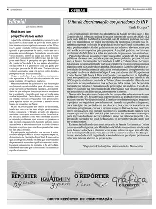 4    O REPÓRTER
                                                               OPINIÃO
                                                                                                             SÁBADO, 12 de dezembro de 2009




    Editorial                                               O fim da discriminação aos portadores do HIV
                     por Sandro Silvello                                                                          Paulo Borges*
     Final de ano com
                                                              Um levantamento recente do Ministério da Saúde revelou que o Rio
     perspectiva de boas vendas                             Grande do Sul lidera o ranking de maior número de casos de AIDS: 41,2
      A partir da próxima segunda-feira, o comércio de      para cada 100 mil habitantes. No total, são 31 cidades gaúchas no topo
    Ijui começa a funcionar na parte da noite, com o        dos 100 municípios de maior incidência da epidemia. Entram nas es-
    funcionamento nesta primeira semana até as 20 ho-       tatísticas apenas os locais de população maior que 5 mil habitantes, ou
    ras. O que se constata entre os lojistas é o otimismo   seja, podem existir cidades gaúchas com um número elevado, mas que
    quando as perspectivas de venda, tendo em vista         não estão contempladas pela pesquisa. A capital gaúcha, no balanço
    pesquisa recente feia pela Fecomércio, envolvendo       preliminar do MS, lidera a linha ascendente de pessoas contaminadas.
    várias cidades, dentre as quais Ijuí, onde a maior        Para tratar desse assunto e trazer para o Rio Grande do Sul políticas
    parte dos consumidores indicou que vai às com-          públicas eficazes no combate e prevenção a epidemia, propus, há um
    pras neste Natal. A pesquisa feita pela Federação       ano, a Frente Parlamentar de Combate à AIDS e Tuberculose. A Frente
    do comércio Varejista é de que sejam adquiridos         foi acatada pela unanimidade da Casa legislativa e já conseguiu avanços
    em Ijui entre 4 e 5 presentes, com um gasto per
                                                            significativos na salubridade gaúcha. Realizamos Audiência Pública so-
    capita por pessoa de R$ 400 reais. Trata-se de um
    volume acentuado, uma vez que em outro locais a
                                                            bre a falta de medicamentos utilizados no tratamento complementar ao
    perspectiva não é tão acentuada.                        coquetel e sobre os efeitos da Gripe A nos portadores de HIV; apoiamos
      O que se pode dizer é que os lojistas certamente      a criação da ONG Amor à Vida, em Canela, com o objetivo de trabalhar
    vão aproveitar a última data importante do ano          com soropositivos; criamos emendas parlamentares em benefício de
    para poderem efetuar bons negócios                      ONGs que trabalham com Aids e Tuberculose no estado. Além de um
      Os consumidores de Ijui vão ter a sua disposição      constante acompanhamento das ações, ou falta delas, pela Secretária
    um leque de oportunidades para efetuarem com-           da Saúde do Estado e campanhas de prevenção em rádios e TVs do in-
    pras e presentear familiares e amigos. A possibili-     terior e o auxílio na disseminação da informação nas cidades gaúchas
    dade de que se façam bons negócios vai movimen-         em encontros com lideranças, professores e jovens.
    tar o comércio , fazendo com que se tenha uma             Nesse mês, lancei o novo Projeto de Lei que proíbe a discriminação aos
    avaliação positiva. Desta forma, é necessário que       portadores de HIV. Se aprovada, o preconceito ao portador será consid-
    os lojistas estejam preparados com promoções            erado crime no Rio Grande do Sul. Considera-se discriminação, segundo
    para agradar quem for procurar o comércio em
                                                            o projeto, os seguintes procedimentos: impedir ou proibir o ingresso,
    busca de presentes de Natal.
      O ano foi preocupante em termos de economia,
                                                            ou a inscrição do portador em escolas, creches, centros esportivos ou
    tendo em vista a crise que atingiu praticamente         culturais, programas, cursos e demais espaços físicos de uso coletivo,
    todos os países. O Brasil, através de algumas           entre outras ações que contam no projeto; a solicitação de exames para
    medidas, conseguiu amenizar a crise Econômica.          detectação do vírus HIV ou AIDS para inscrição em concurso, ou seleção
    No entanto, mesmo com estas medidas acabou              para ingresso tanto no serviço público como no privado; impedir o in-
    ocorrendo problemas que levaram as pessoas a            gresso do portador no local de trabalho, ou ser preterido do cargo por
    não investir pesadamente. Somente setores como          ser soropositivo.
    automóveis e eletrodomésticos da linha Branca             Estamos trabalhando com muita ousadia na Frente Parlamentar. Dados
    tiveram incentivos para que fosse possível se man-      como esses divulgados pelo Ministério da Saúde nos motivam ainda mais
    ter em alta as vendas.                                  para buscar soluções e diminuir com esses números que, sem dúvida,
      Paralelamente ao trabalho que ocorre à noite,         nos deixam perturbados. Para isso, será necessário a união dos três po-
    também a Brigada Militar adotou esquema especial,       deres, sociedade civil organizada e sociedade em geral para podermos
    denominado de Operação Papai Noel. É necessário         criar um sistema efetivo de prevenção.
    que aconteça isso, tendo em vista que o movimento
    de pessoas vai aumentar significativamente à noite.
    Estamos numa época de compras e de alerta tam-
    bém tendo em vista que o movimento vai aumentar
                                                                         * Deputado Estadual, líder da bancada dos Democratas
    significativamente.
 