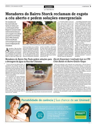 SÁBADO, 12 de dezembro de 2009
                                                                                                    BAIRRO                                                                           O REPÓRTER         5

                                                                                                 por Talita Mazzola



Moradores do Bairro Storck reclamam de esgoto
a céu aberto e pedem soluções emergenciais
Os moradores da                                                                                                                     A moradora Maria Lucia da           Lucia Helena Gasparetto ressal-
                                                                                                                                  Rosa, que reside no local há        ta que o problema com o esgoto
Rua José Carlos dos                                                                                                               mais de 30 anos afirma que          e com o calçamento provocou
Santos em divisa com                                                                                                              essa situação é antiga e uma        várias vezes o tombo de muitos
                                                                                                                                  vergonha. “Entra ano e sai ano,     moradores, bem como o odor
a continuação da Rua                                                                                                              entra mandato de prefeito e sai     do esgoto, principalmente no ve-
Benjamin Constant estão                                                                                                           mandato, a situação continua a      rão, é insuportável. A moradora
                                                                                                                                  mesma, são sempre promessas         Enilza Pereira, concorda com as
reclamando do descaso                                                                                                             não cumpridas e as dificuldades     vizinhas e afirma que é preciso
com o esgoto a céu aberto                                                                                                         continuam”, diz. Maria tem pais     urgentemente de uma canaliza-
                                                                                                                                  com mais de 100 anos de idade       ção de esgoto para solucionar
que já foi encaminhado                                                                                                            que precisam se deslocar até o      tal problema. “Só tem um dreno
para o PPA, entretanto                                                                                                            hospital de ambulância, as quais    e quando chove entope, ai todo
                                                                                                                                  enfrentam problemas por conta       o cheiro sobe. No verão também
não foi classificado                                                                                                              da rua irregular. O mau cheiro      é um grande problema, por causa
como emergencial o que                                                                                                            do local também é um problema       do calor o cheiro fica terrível”,
                                                                                                                                  enfrentado diariamente. Segundo     afirma a moradora.
causa a indignação dos                   Moradores pedem a Administração Municipal, ação emergencial para solucionar o problema   Maria precisaria ser colocado         Olga frisa a importância da
moradores                                                                                                                         um encanamento de esgoto            atitude do Poder Público em
                                         Santos em divisa com a continu-               nos foi concedido o calçamento             no local, acompanhado de um         relação a essa situação. “Já foi


A
       moradora, Olga dos Reis           ação da Rua Benjamin Constant.                de duas outras ruas para o pró-            calçamento, assim amenizaria o      pedido no PPA, entretanto eles
       Rosa, faz parte da diretoria      Segundo a membro da diretoria,                ximo ano, mas nossa prioridade             mau cheiro e ajudaria no tráfego    não atendem o que o povo pede.
       do bairro e recorreu ao           o assunto não foi visto como prio-            é essa rua, principalmente pelo            do local. O morador Luiz Gomes,     Dizem que não vão fazer porque
Jornal O Repórter para manifes-          ridade no PPA para 2010 apesar                esgoto e os problemas com o                relatou também a sua indignação     gasta muito dinheiro. Porém nós
tar a indignação dos moradores           de ter sido apresentado como                  calçamento que dificultam a                com a situação, pois tem um filho   precisamos dessa obra no local
perante ao fato do esgoto a céu          um. “Foi alegado que não estaria              vida dos moradores que residem             paraplégico e enfrenta dificulda-   emergencialmente”, conclui a
aberto na Rua José Carlos dos            dentro do orçamento, entretanto               nesse local”, diz.                         des por causa do calçamento.        moradora.

Moradores do Bairro São Paulo pedem soluções para Dia do Emancipar é realizado hoje no CTG
a drenagem da água na Rua das Chácaras            Chão Batido no Bairro Getúlio Vargas
  Com as chuvas dos últimos dias, os                                                                                        Hoje será realizado, pelo segundo ano consecutivo, o Dia do Emanci-
moradores que residem na Rua das                                                                                          par no Bairro Getúlio Vargas, junto ao CTG Chão Batido. O evento que
Chácaras no Bairro São Paulo, tem                                                                                         é promovido pela Secretaria Estadual da Justiça e do Desenvolvimento
enfrentado sérios problemas. Quando                                                                                       Social e Secretaria Municipal de Desenvolvimento Social em parceria
chove, a água sobe até quase a porta                                                                                      com a Associação de Moradores do Bairro Getúlio Vargas, CTG Chão
dos estabelecimentos e das casas. Em                                                                                      Batido, Comitê do Emancipar e FGTAS, busca disponibilizar serviços
algumas casas que ficam em um nível                                                                                       socioassistenciais à população do Bairro Getúlio Vargas.
inferior à rua, a água invade, deixando                                                                                     O projeto tem por objetivo oportunizar novas parcerias, aproximar as
o local intransitável.                                                                                                    famílias engajadas no programa e confraternizar as melhorias alcançadas
  Os moradores do local solicitam                                                                                         até o momento, na perspectiva de alcançar o máximo de ações, foi busca-
com urgência que alguma atitude                                                                                           da a parceria com diversas entidades e empresas. Os serviços oferecidos
seja tomada. Uma moradora que                                                                                             a comunidade são gratuitos e visam possibilitar aos moradores do Bairro
preferiu não ser identificada, falou                                                                                      acesso aos direitos mais básicos do cidadão. Os benefícios oferecidos são
sobre a situação e afirma que esta é                                                                                      confecção de documentos de identidade e CPF; orientações sobre saúde,
insustentável. “O pessoal larga o lixo                                                                                    educação, aposentadoria, violência doméstica, bolsa família, prevenção
na rua, o que com a água é levado                                                                                         a doenças, cadastro para emprego, verificação de pressão arterial, corte
até a frente das lojas, fazendo com                                                                                       cabelo, mateada, distribuição de mudas de árvores e flores.
que os funcionários precisem estar                                                                                          Na programação haverá ainda apresentações de teatro e danças, recre-
limpando. Com a chuva de quarta-                                                                                          ação com brinquedos dos Sesc e pista de cordas do 27º GAC. O evento
feira, a água trouxe também galhos                                                                                        terá início hoje a tarde, a partir das 14h em solenidade de abertura com
de árvores que tivemos que tirar do                                                                                       a presença de autoridades, sendo que as atividades se estenderão até
meio da rua”, ressalta.                 Quando chove, a água empoça deixando o local praticamente intransitável
                                                                                                                          às 18 horas.




                                                                                                                                                                                                 CMYK
 