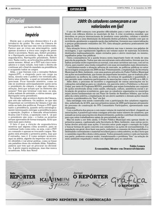 4   O REPÓRTER
                                                            OPINIÃO
                                                                                                             QUINTA-FEIRA, 31 de dezembro de 2009




    Editorial                                                       2009: Os catadores começaram a ser
                   por Sandro Silvello                                      valorizados em Ijuí!
                                                         O ano de 2009 começou com grandes dificuldades para o setor de reciclagem no
                    Império                            Brasil, com reflexos diretos no município de Ijuí. A crise econômica mundial, que
                                                       derrubou os preços internacionais de produtos como petróleo, celulose e minério
                                                       de ferro, levou a uma diminuição da demanda destes produtos, fazendo com que os
      Dizem que o princípio democrático é a al-        recicláveis, geralmente a segunda opção das indústrias, tivessem sua comercialização
    ternância de poder. No caso da Câmara de           e preços praticamente reduzidos em 70%. Esta situação perdurou praticamente até
    Vereadores de Ijuí isso não vem acontecendo.       junho de 2009.
    Parece que se criou um mini-império, onde            Esta situação levou a diminuição dos catadores nas ruas e mesmo nos galpões de
    apenas acontece a troca nos cargos de presi-       reciclagem, o que rapidamente significou um volume maior de materiais recicláveis
    dente e secretário. Neste ano, Seifert presiden-   destinados inadequadamente, sejam enviados para o aterro municipal, ou mesmo,
    te e Barriquelo secretário. Após a eleição de      espalhados pelas vias públicas.
    segunda-feira, Barriquello presidente, Seifert       Outra conseqüência foi a queda brusca nesta importante fonte de renda de uma
    vice. Nada contra, as articulações políticas são   parcela da população. Todos que não encontraram outra alternativa, tiveram que tra-
    assim mesmo. Afinal, se o PDT tem cinco vere-      balhar jornadas muito superiores ao normal, com seus carrinhos nas ruas, com sol ou
    adores e o mais votado, tem todo o direito de      chuva, para manter uma renda compatível com suas necessidades mais elementares.
    continuar até o final do mandato na presidência      Contrabalanceando a situação adversa de mercado, as políticas públicas no setor
    e ocupando todos os cargos.                        da reciclagem avançaram em 2009 em Ijuí. Primeiramente, a implantação da Secretaria
      Aliás, o que fizeram com o vereador Rubem        Municipal de Meio Ambiente, com uma postura pró-ativa do Poder Publico Municipal
    Jagmin(PP), o elegendo para um cargo na            em ações socioambientais, que foram um importante incentivo, que se traduziu prin-
    mesa, mesmo sem o político ter reivindicado,       cipalmente na melhora da coleta seletiva, em termos de qualidade e quantidade, o
    beira uma soberba, a qual os vereadores não        que permite mais catadores participarem de associações como a ACATA ou a ARL 6.
    precisam. Ficar fazendo mistério, como se            Além disto, o processo de incentivo a organização de outras associações em lo-
    não se soubesse antecipadamente quem seria         calizações estratégicas para os catadores, em parceria entre a Prefeitura e a Itecsol/
    o presidente da câmara, é algo que chama a         Unijuí, por meio do Programa REVIVA, possibilita que sejam formuladas um conjunto
    atenção. Será que acham que os eleitores são       de ações envolvendo áreas como saúde, educação, cultura, assistência social e ar-
    sonsos? Tem que terminar com isso, ou seja,        ticulação de projetos econômicos, para que os catadores organizados no município
    todos sabiam de antemão, a vários meses, que       sejam atores fundamentais em um Plano de Gestão de Resíduos Sólidos, que inclua
    Barriquelo seria presidente.                       além da coleta seletiva, a implantação de um aterro sanitário e demais ações visando
      No entanto, algo acontece dentro da Câmara,      resolver a problemática do “lixo” em Ijuí.
    que nós não sabemos. Ou melhor, os que não           Esta estratégia vem sendo construída com a participação dos catadores organiza-
    frequentam os corredores da Câmara e que não       dos, sobretudo da ACATA, que nos primeiros meses de 2009 participaram ativamente
    estão ao lado dos políticos. Porque o PDT quer     do processo de construção do PPA Comunitário Participativo, apresentando suas
    tanto a presidência, quando seria estrategica-     demandas.
    mente interessante entregar a presidência para       Com a melhoria dos preços e com maior volume de material reciclável chegando as
    a oposição. Explico: a bancada situacionista       associações, é possível que estas consigam articular maior número de catadores, que
    ficaria com 5 votos, a oposição com 4, - já que    somado as novas associações em desenvolvimento, poderão contribuir decisivamente
    o presidente não vota – e todos os projetos        para que estes trabalhadores saíam da precariedade em Ijuí.
    seriam aprovados de forma tranquila. Acho que        Mas há muito a ser feito ainda. O Poder Público Municipal esta apenas dando os
    está mais para status.                             primeiros passos, capitaneado pela Secretaria de Meio Ambiente, mas outras secre-
      O fato é que a eleição de segunda-feira          tarias devem articular suas ações. O terceiro setor pode seguir o exemplo da Unijuí
    mostrou que alguma coisa acontece, para se         e buscar formas de apoio concreto aos catadores e as ações de socioambientais. E a
    continuar tudo como esta, ou seja, com o PDT       população em geral, deve fazer sua parte, reduzindo o consumo de bens supérfluos e
    no comando e apenas se trocando cargos. Nin-       destinando corretamente o material reciclável para a coleta seletiva, no dia e hora que
    guém está atirando a primeira pedra, mas que       o caminhão específico desta coleta passar. Todos pensando juntos e cada um fazendo
    é estranho, isso é. E como sempre acontece,        sua parte, podemos avançar muito, transformando o problema “lixo” na solução de
    aqui na aldeia, alguém da imprensa vai se sen-     meio ambiente respeitado e renda com dignidade para os catadores.
    tir ofendido e vai atirar pedras, como se fosse
    um paladino dono da verdade.Aliás, Paladino,
    palavra que tem que se procurar no dicioná-                                                                 Fabio Lemes
    rio. A gente espera mudanças, mas elas nunca                                      Economista, Mestre em Desenvolvimento
    acontecem. Feliz Ano Novo!
 