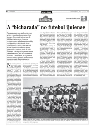 10   O REPÓRTER
                                                                                          HISTÓRIA                                                                            QUARTA-FEIRA, 29 de agosto de 2009




                                                                                                                                                                 ADEMAR CAMPOS BINDÉ




 A “bicharada” no futebol ijuiense
 Nas pesquisas que realizamos com                                                  como Bugio; Abílio de Oliveira,                   Outro jogador do São Luiz, que                    local. Não poderia também
                                                                                   Ademir Píccoli e João Cirlei                      por usar um cabelo sempre                         faltar um Macaco, o João
 vistas à publicação do nosso livro                                                Braz, chamados de Burrinho;                       bem “aplumado” era conheci-                       Carlos Vieira da Cunha; um
                                                                                   Florisbal Soares e Hélio Treter,                  do pelo apelido de Pavão. Seu                     Grilo, o Neri Preto, que foi
 sobre o Futebol de Ijuí, no ano de                                                tinham o apelido de Garnizé;                      nome verdadeiro era João An-                      ponteiro direito do Gaúcho
 1988, entre tantas coisas, nos                                                    dois tinham o apelido de Lagar-                   tônio Cardoso. Também um                          e do São Luiz; uma Jiboia, o
                                                                                   to (Celeste de Mello e Eron                       goleiro que jogou pelo São                        Paulo de Tarso Meiger; uma
 ocupamos em relacionar os apelidos                                                Gross); como Pulga eram co-                       Luiz, Gaúcho e Ouro Verde, o                      Cobrinha, o Almeri Perini de
 dos jogadores dos nossos times                                                    nhecidos Vilmar Koch e Joa-                       Edílio Verri, nos meios espor-                    Andrade; um Jacaré, o
                                                                                   quim Martins.                                     tivos era mais conhecido pelo                     Darlan Bastos da Veiga; um
 profissionais e amadores, que até                                                   Muitos devem lembrar do                         apelido de Piranha. Ele é pri-                    Lebrão, o Leandro Robson
                                                                                   Burro, cujo nome de batismo                       mo do Carlos Caetano Blodörn                      da Costa; uma Ovelha, o
 então tinham atuado em nossos                                                     era Ivan Francisco Feistel. Ti-                   Verri, o Dunga, atual técnico da                  Vlademir          Guilherme
 gramados. Listamos mais de 350                                                    nham também o Cachorro                            Seleção Brasileira.                               Buzetto; uma Vaca, o Onei
                                                                                   (Nilton Sérgio Bronsberger do                       No futebol amador existiu                       Francisco Stefani; uma For-
 apelidos, conseguindo grande parte                                                Amaral) e pelo apelido de                         também uma verdadeira “di-                        miga, o André Maurício de
 deles identificar por seus nomes de                                               Cachorrão o Alberi da Silva.                      nastia” dos Sapos. Eram três:                     Souza; uma Gralha, o Vilmar
                                                                                   Quem não se recorda do gran-                      o Sapão (Ademir do Nascimen-                      Gehm; um Micuim, o Reni
 batismo. Certamente, de lá para cá,                                               de atacante do São Luiz, Ru-                      to), o Sapo (Pedro do Nasci-                      Baptista da Silva; um Mos-
 muitos outros apelidos poderiam ser                                               bem Mendes, chamado pelo
                                                                                   apelido de Canguru.
                                                                                                                                     mento) e o Sapinho (Aldemir
                                                                                                                                     do Nascimento). Também ti-
                                                                                                                                                                                       quito, o Carlos Fernando
                                                                                                                                                                                       Michelon; um Pinto, o
 acrescentados naquela relação                                                       Entre os antigos jogadores                      nha a espécie dos Ratos. Era o                    Joares Barasuol; uma Lagar-
                                                                                   do nosso futebol tinha o                          Ratão, cujo nome de batismo                       tixa, o Admar Francisco
                                                                                   Chibarro (Reinoldo Wottrich).                     era Walter Carvalho Aurélio, e                    Gross; e mais dois conheci-


 N
         o meio daquela imen-     ção Gaúcha de Futebol, prati-                    Também o Zebu que era o ape-                      o Rato (Cláudio Jeziorny).                        dos pelos apelidos de Peixe
         sa variedade de ape-     camente deixou de ser chama-                     lido de Franklin Viana. Quem                        Lembramos também de três                        e Chipanzé, que não conse-
         lidos, como curiosi-     do pelo apelido.                                 não se lembra do Albano                           goleiros com passagem pelo                        guimos apurar seus nomes
 dade, resolvemos selecionar        Na relação que vamos divul-                    Haiske, que tinha um chute                        futebol ijuiense. O Leão, que                     verdadeiros.
 neste espaço aqueles que in-     gar, a seguir, podemos consta-                   muito potente e que defendeu                      jogou pelo São Luiz na década                       Está aí a “bicharada” que
 tegram o “reino da               tar que, por um mesmo apeli-                     as cores do São Luiz e depois                     de 1940; o Tigre, que, mais tar-                  conseguimos reunir neste
 bicharada”. Vocês vão ver        do do reino animal, mais de um                   do Gaúcho. Ele era chamado de                     de, igualmente, defendeu o São                    verdadeiro zoológico do fu-
 que se poderia formar um         jogador era conhecido. Estes                     Coruja, mas seu apelido era                       Luiz; e o Sabiá, que jogou no                     tebol de Ijuí, a partir de seus
 verdadeiro zoológico, com        são os casos de Getúlio Verri e                  praticamnte ofuscado pela                         futebol de Cruz Alta e teve uma                   primeiros tempos e até o fi-
 uma diversidade de espécies      Daniel Rodrigues, conhecidos                     fama que tinha de goleador.                       breve passagem pelo Gaúcho                        nal da década de 1980.
 de fazer inveja a muita gente.                                                                                                                                                                               Foto: Acervo particular
 A simples lembrança dos ape-
 lidos desses jogadores que
 fizeram história no futebol de
 Ijuí poderá causar algumas
 boas e saudosas recordações.
    Antes de mais nada, já que
 estamos tratando sobre
 “bicharada”, vamos lembrar
 de que por esse apelido de
 Bicharada, o saudoso Ivo
 Ceratti, recentemente faleci-
 do, era conhecido no seu cír-
 culo de amizades. Ivo defen-
 deu as cores do Esporte Clu-
 be São Luiz durante 10 anos.
    Vamos, então, agora rela-
 cionar os apelidos de bi-
 chos, pelos quais jogadores
 do nosso futebol se torna-
 ram conhecidos. Alguns,
 pela projeção que alcança-
 ram, especialmente depois
 que deixaram os gramados,
 viram seu apelido relegado
 praticamente ao esqueci-
 mento. Este é o caso, por
 exemplo, de Emídio Odósio
 Perondi, que nos primeiros
 anos de carreira, era muito
 conhecido pelo apelido de
 Bode. Quando ascendeu a
 dirigente do São Luiz, depois
 ingressou na carreira políti-    Nesta foto do Esporte Clube São Luiz, da década de 1940, tem dois atacantes que eram conhecidos pelos seus apelidos. Raposa, também chamado de Neno Raposa, o primeiro, agachado, da
 ca (deputado federal) e          esquerda para a direita, e o Coruja, o Albano Haiske, o quarto, agachado, na mesma ordem. Eles aparecem juntos com Juca, Bica, João Vercelino, Aquino, Pelego e Léo Sant´Anna, em pé, e Augusto
 como presidente da Federa-       Domingues, Valkir e Cáli Hocevar, agachados
 