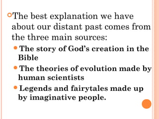 The best explanation we have
about our distant past comes from
the three main sources:
The story of God’s creation in the
Bible
The theories of evolution made by
human scientists
Legends and fairytales made up
by imaginative people.
 