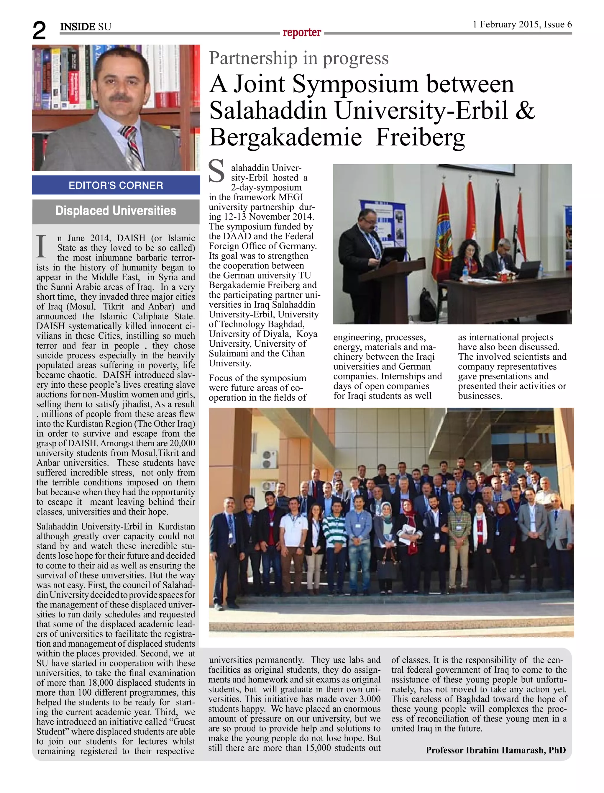 2 reporter
1 February 2015, Issue 6
n June 2014, DAISH (or Islamic
State as they loved to be so called)
the most inhumane barbaric terror-
ists in the history of humanity began to
appear in the Middle East, in Syria and
the Sunni Arabic areas of Iraq. In a very
short time, they invaded three major cities
of Iraq (Mosul, Tikrit and Anbar) and
announced the Islamic Caliphate State.
DAISH systematically killed innocent ci-
vilians in these Cities, instilling so much
terror and fear in people , they chose
suicide process especially in the heavily
populated areas suffering in poverty, life
became chaotic. DAISH introduced slav-
ery into these people’s lives creating slave
auctions for non-Muslim women and girls,
selling them to satisfy jihadist, As a result
, millions of people from these areas ﬂew
into the Kurdistan Region (The Other Iraq)
in order to survive and escape from the
grasp of DAISH.Amongst them are 20,000
university students from Mosul,Tikrit and
Anbar universities. These students have
suffered incredible stress, not only from
the terrible conditions imposed on them
but because when they had the opportunity
to escape it meant leaving behind their
classes, universities and their hope.
Salahaddin University-Erbil in Kurdistan
although greatly over capacity could not
stand by and watch these incredible stu-
dents lose hope for their future and decided
to come to their aid as well as ensuring the
survival of these universities. But the way
was not easy. First, the council of Salahad-
dinUniversitydecidedtoprovidespacesfor
the management of these displaced univer-
sities to run daily schedules and requested
that some of the displaced academic lead-
ers of universities to facilitate the registra-
tion and management of displaced students
within the places provided. Second, we at
SU have started in cooperation with these
universities, to take the ﬁnal examination
of more than 18,000 displaced students in
more than 100 different programmes, this
helped the students to be ready for start-
ing the current academic year. Third, we
have introduced an initiative called “Guest
Student” where displaced students are able
to join our students for lectures whilst
remaining registered to their respective
EDITOR’S CORNER
Displaced Universities
INSIDE SU
universities permanently. They use labs and
facilities as original students, they do assign-
ments and homework and sit exams as original
students, but will graduate in their own uni-
versities. This initiative has made over 3,000
students happy. We have placed an enormous
amount of pressure on our university, but we
are so proud to provide help and solutions to
make the young people do not lose hope. But
still there are more than 15,000 students out
of classes. It is the responsibility of the cen-
tral federal government of Iraq to come to the
assistance of these young people but unfortu-
nately, has not moved to take any action yet.
This careless of Baghdad toward the hope of
these young people will complexes the proc-
ess of reconciliation of these young men in a
united Iraq in the future.
Professor Ibrahim Hamarash, PhD
I
A Joint Symposium between
Salahaddin University-Erbil &
Bergakademie Freiberg
Partnership in progress
alahaddin Univer-
sity-Erbil hosted a
2-day-symposium
in the framework MEGI
university partnership dur-
ing 12-13 November 2014.
The symposium funded by
the DAAD and the Federal
Foreign Ofﬁce of Germany.
Its goal was to strengthen
the cooperation between
the German university TU
Bergakademie Freiberg and
the participating partner uni-
versities in Iraq Salahaddin
University-Erbil, University
of Technology Baghdad,
University of Diyala, Koya
University, University of
Sulaimani and the Cihan
University.
Focus of the symposium
were future areas of co-
operation in the ﬁelds of
engineering, processes,
energy, materials and ma-
chinery between the Iraqi
universities and German
companies. Internships and
days of open companies
for Iraqi students as well
as international projects
have also been discussed.
The involved scientists and
company representatives
gave presentations and
presented their activities or
businesses.
S
 