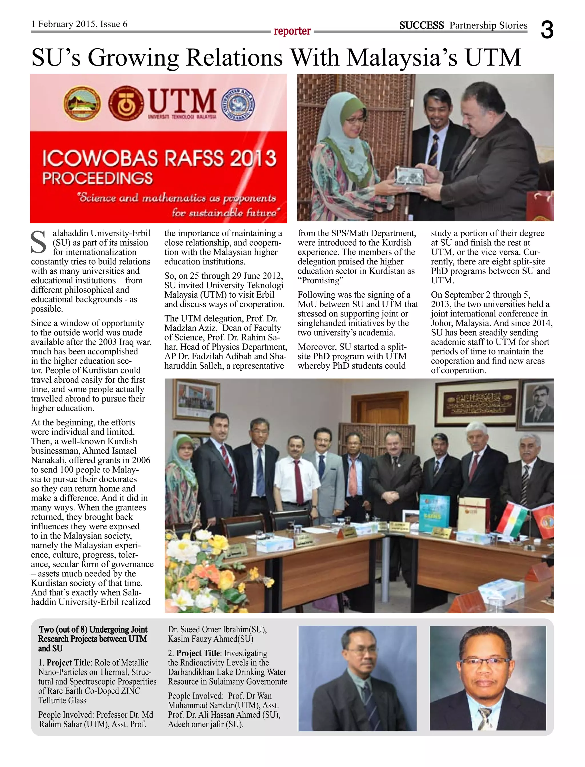 3reporter
1 February 2015, Issue 6 SUCCESS Partnership Stories
alahaddin University-Erbil
(SU) as part of its mission
for internationalization
constantly tries to build relations
with as many universities and
educational institutions – from
different philosophical and
educational backgrounds - as
possible.
Since a window of opportunity
to the outside world was made
available after the 2003 Iraq war,
much has been accomplished
in the higher education sec-
tor. People of Kurdistan could
travel abroad easily for the ﬁrst
time, and some people actually
travelled abroad to pursue their
higher education.
At the beginning, the efforts
were individual and limited.
Then, a well-known Kurdish
businessman, Ahmed Ismael
Nanakali, offered grants in 2006
to send 100 people to Malay-
sia to pursue their doctorates
so they can return home and
make a difference. And it did in
many ways. When the grantees
returned, they brought back
inﬂuences they were exposed
to in the Malaysian society,
namely the Malaysian experi-
ence, culture, progress, toler-
ance, secular form of governance
– assets much needed by the
Kurdistan society of that time.
And that’s exactly when Sala-
haddin University-Erbil realized
the importance of maintaining a
close relationship, and coopera-
tion with the Malaysian higher
education institutions.
So, on 25 through 29 June 2012,
SU invited University Teknologi
Malaysia (UTM) to visit Erbil
and discuss ways of cooperation.
The UTM delegation, Prof. Dr.
Madzlan Aziz, Dean of Faculty
of Science, Prof. Dr. Rahim Sa-
har, Head of Physics Department,
AP Dr. Fadzilah Adibah and Sha-
haruddin Salleh, a representative
from the SPS/Math Department,
were introduced to the Kurdish
experience. The members of the
delegation praised the higher
education sector in Kurdistan as
“Promising”
Following was the signing of a
MoU between SU and UTM that
stressed on supporting joint or
singlehanded initiatives by the
two university’s academia.
Moreover, SU started a split-
site PhD program with UTM
whereby PhD students could
study a portion of their degree
at SU and ﬁnish the rest at
UTM, or the vice versa. Cur-
rently, there are eight split-site
PhD programs between SU and
UTM.
On September 2 through 5,
2013, the two universities held a
joint international conference in
Johor, Malaysia. And since 2014,
SU has been steadily sending
academic staff to UTM for short
periods of time to maintain the
cooperation and ﬁnd new areas
of cooperation.
SU’s Growing Relations With Malaysia’s UTM
S
Two (out of 8) Undergoing Joint
Research Projects between UTM
and SU
1. Project Title: Role of Metallic
Nano-Particles on Thermal, Struc-
tural and Spectroscopic Prosperities
of Rare Earth Co-Doped ZINC
Tellurite Glass
People Involved: Professor Dr. Md
Rahim Sahar (UTM), Asst. Prof.
Dr. Saeed Omer Ibrahim(SU),
Kasim Fauzy Ahmed(SU)
2. Project Title: Investigating
the Radioactivity Levels in the
Darbandikhan Lake Drinking Water
Resource in Sulaimany Governorate
People Involved: Prof. Dr Wan
Muhammad Saridan(UTM), Asst.
Prof. Dr. Ali Hassan Ahmed (SU),
Adeeb omer jaﬁr (SU).
 