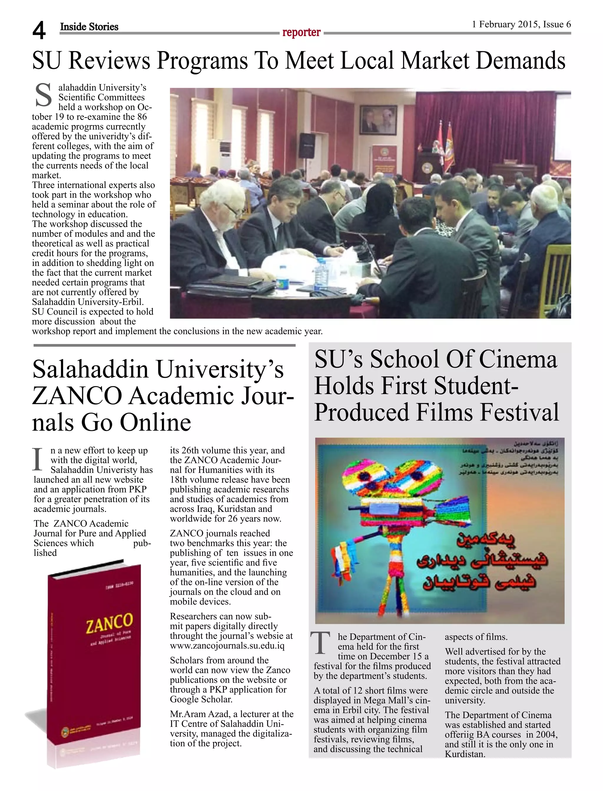 4 reporter
1 February 2015, Issue 6
alahaddin University’s
Scientiﬁc Committees
held a workshop on Oc-
tober 19 to re-examine the 86
academic progrms currecntly
offered by the univeridty’s dif-
ferent colleges, with the aim of
updating the programs to meet
the currents needs of the local
market.
Three international experts also
took part in the workshop who
held a seminar about the role of
technology in education.
The workshop discussed the
number of modules and and the
theoretical as well as practical
credit hours for the programs,
in addition to shedding light on
the fact that the current market
needed certain programs that
are not currently offered by
Salahaddin University-Erbil.
SU Council is expected to hold
more discussion about the
workshop report and implement the conclusions in the new academic year.
Inside Stories
n a new effort to keep up
with the digital world,
Salahaddin Univeristy has
launched an all new website
and an application from PKP
for a greater penetration of its
academic journals.
The ZANCO Academic
Journal for Pure and Applied
Sciences which pub-
lished
its 26th volume this year, and
the ZANCO Academic Jour-
nal for Humanities with its
18th volume release have been
publishing academic researchs
and studies of academics from
across Iraq, Kuridstan and
worldwide for 26 years now.
ZANCO journals reached
two benchmarks this year: the
publishing of ten issues in one
year, ﬁve scientiﬁc and ﬁve
humanities, and the launching
of the on-line version of the
journals on the cloud and on
mobile devices.
Researchers can now sub-
mit papers digitally directly
throught the journal’s websie at
www.zancojournals.su.edu.iq
Scholars from around the
world can now view the Zanco
publications on the website or
through a PKP application for
Google Scholar.
Mr.Aram Azad, a lecturer at the
IT Centre of Salahaddin Uni-
versity, managed the digitaliza-
tion of the project.
Salahaddin University’s
ZANCO Academic Jour-
nals Go Online
I
he Department of Cin-
ema held for the ﬁrst
time on December 15 a
festival for the ﬁlms produced
by the department’s students.
A total of 12 short ﬁlms were
displayed in Mega Mall’s cin-
ema in Erbil city. The festival
was aimed at helping cinema
students with organizing ﬁlm
festivals, reviewing ﬁlms,
and discussing the technical
aspects of ﬁlms.
Well advertised for by the
students, the festival attracted
more visitors than they had
expected, both from the aca-
demic circle and outside the
university.
The Department of Cinema
was established and started
offeriig BA courses in 2004,
and still it is the only one in
Kurdistan.
SU’s School Of Cinema
Holds First Student-
Produced Films Festival
T
S
SU Reviews Programs To Meet Local Market Demands
 