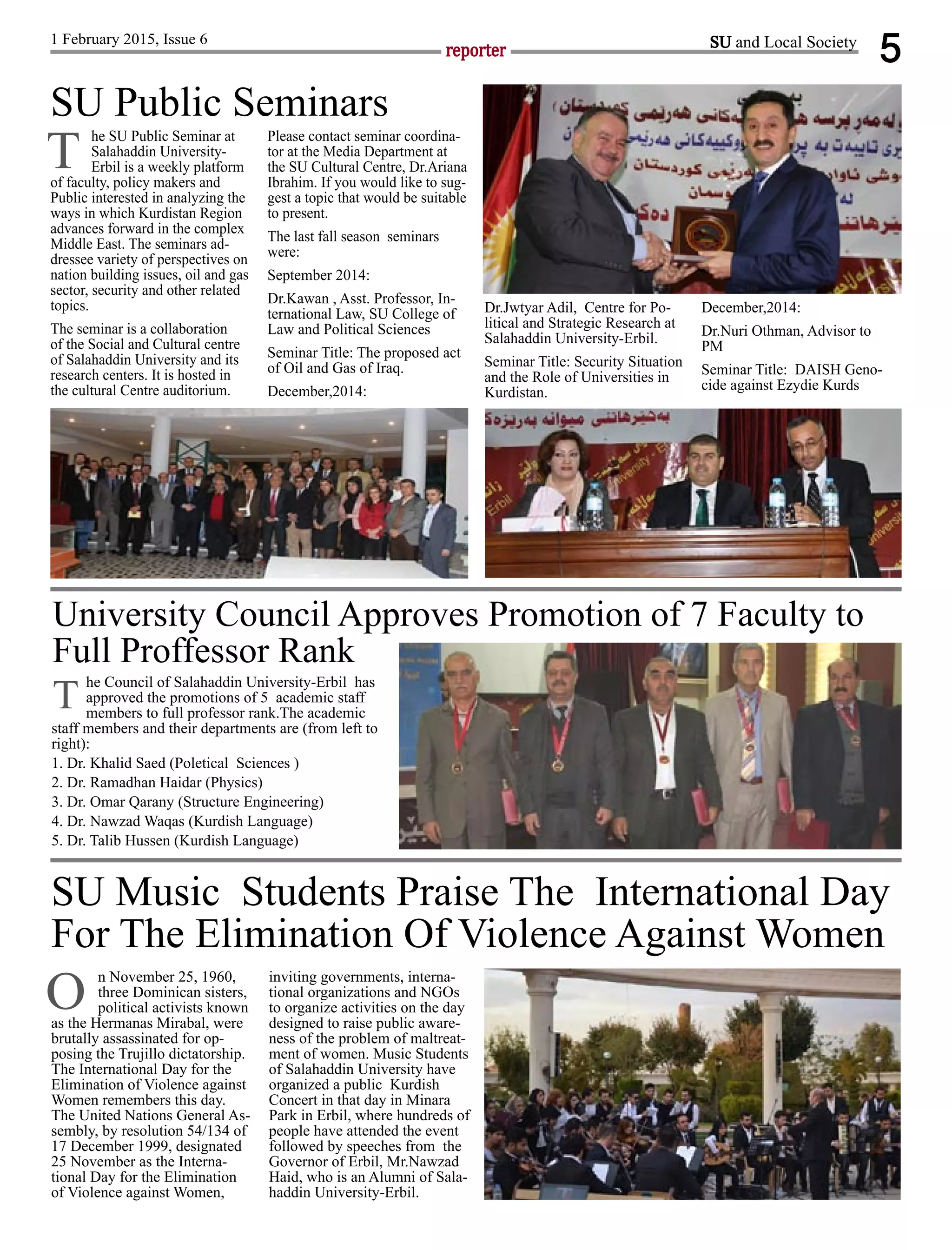 5reporter
1 February 2015, Issue 6
n November 25, 1960,
three Dominican sisters,
political activists known
as the Hermanas Mirabal, were
brutally assassinated for op-
posing the Trujillo dictatorship.
The International Day for the
Elimination of Violence against
Women remembers this day.
The United Nations General As-
sembly, by resolution 54/134 of
17 December 1999, designated
25 November as the Interna-
tional Day for the Elimination
of Violence against Women,
inviting governments, interna-
tional organizations and NGOs
to organize activities on the day
designed to raise public aware-
ness of the problem of maltreat-
ment of women. Music Students
of Salahaddin University have
organized a public Kurdish
Concert in that day in Minara
Park in Erbil, where hundreds of
people have attended the event
followed by speeches from the
Governor of Erbil, Mr.Nawzad
Haid, who is an Alumni of Sala-
haddin University-Erbil.
SU and Local Society
he SU Public Seminar at
Salahaddin University-
Erbil is a weekly platform
of faculty, policy makers and
Public interested in analyzing the
ways in which Kurdistan Region
advances forward in the complex
Middle East. The seminars ad-
dressee variety of perspectives on
nation building issues, oil and gas
sector, security and other related
topics.
The seminar is a collaboration
of the Social and Cultural centre
of Salahaddin University and its
research centers. It is hosted in
the cultural Centre auditorium.
Please contact seminar coordina-
tor at the Media Department at
the SU Cultural Centre, Dr.Ariana
Ibrahim. If you would like to sug-
gest a topic that would be suitable
to present.
The last fall season seminars
were:
September 2014:
Dr.Kawan , Asst. Professor, In-
ternational Law, SU College of
Law and Political Sciences
Seminar Title: The proposed act
of Oil and Gas of Iraq.
December,2014:
Dr.Jwtyar Adil, Centre for Po-
litical and Strategic Research at
Salahaddin University-Erbil.
Seminar Title: Security Situation
and the Role of Universities in
Kurdistan.
December,2014:
Dr.Nuri Othman, Advisor to
PM
Seminar Title: DAISH Geno-
cide against Ezydie Kurds
SU Public Seminars
T
SU Music Students Praise The International Day
For The Elimination Of Violence Against Women
O
University Council Approves Promotion of 7 Faculty to
Full Proffessor Rank
he Council of Salahaddin University-Erbil has
approved the promotions of 5 academic staff
members to full professor rank.The academic
staff members and their departments are (from left to
right):
1. Dr. Khalid Saed (Poletical Sciences )
2. Dr. Ramadhan Haidar (Physics)
3. Dr. Omar Qarany (Structure Engineering)
4. Dr. Nawzad Waqas (Kurdish Language)
5. Dr. Talib Hussen (Kurdish Language)
T
 