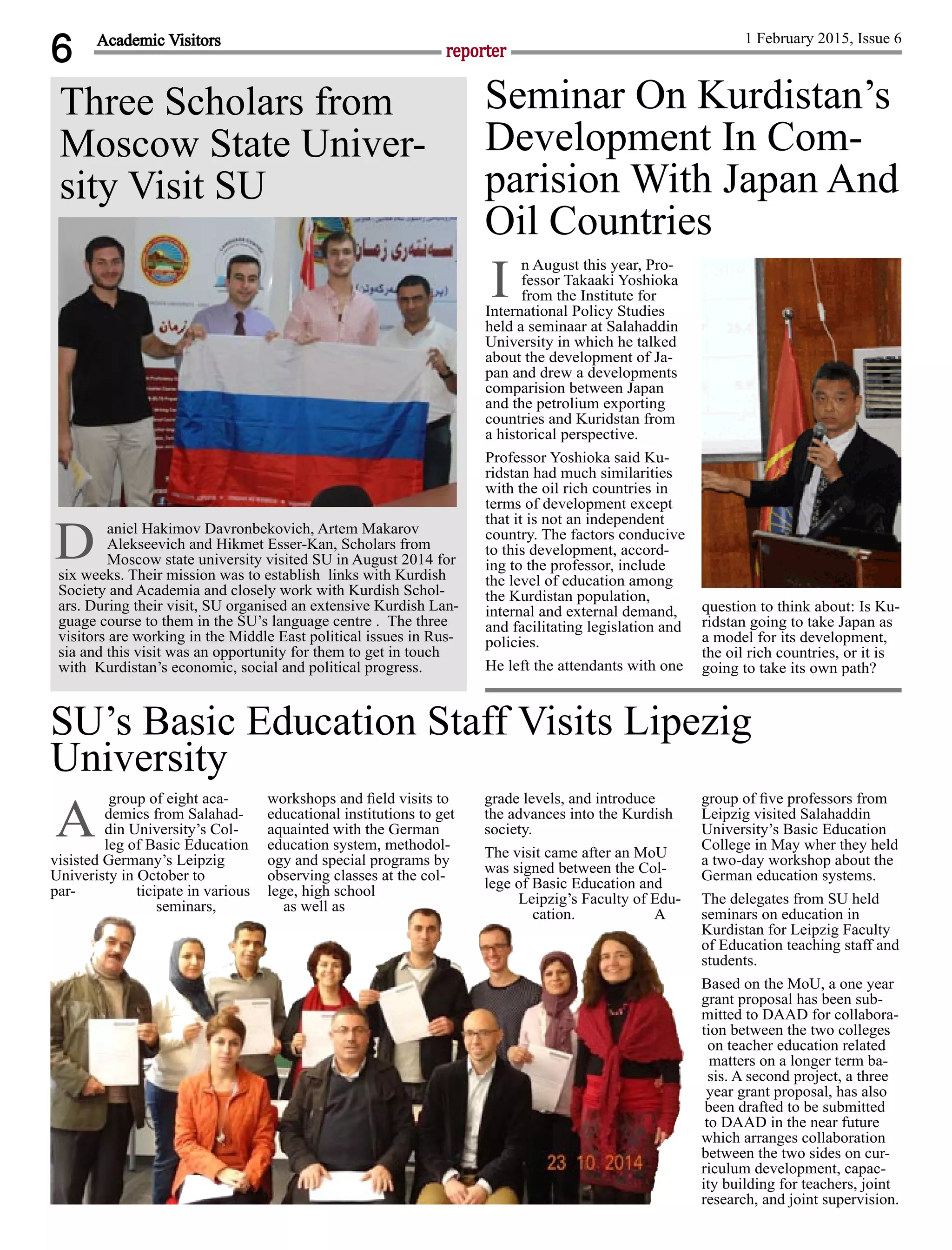 6 reporter
1 February 2015, Issue 6
aniel Hakimov Davronbekovich, Artem Makarov
Alekseevich and Hikmet Esser-Kan, Scholars from
Moscow state university visited SU in August 2014 for
six weeks. Their mission was to establish links with Kurdish
Society and Academia and closely work with Kurdish Schol-
ars. During their visit, SU organised an extensive Kurdish Lan-
guage course to them in the SU’s language centre . The three
visitors are working in the Middle East political issues in Rus-
sia and this visit was an opportunity for them to get in touch
with Kurdistan’s economic, social and political progress.
Academic Visitors
n August this year, Pro-
fessor Takaaki Yoshioka
from the Institute for
International Policy Studies
held a seminaar at Salahaddin
University in which he talked
about the development of Ja-
pan and drew a developments
comparision between Japan
and the petrolium exporting
countries and Kuridstan from
a historical perspective.
Professor Yoshioka said Ku-
ridstan had much similarities
with the oil rich countries in
terms of development except
that it is not an independent
country. The factors conducive
to this development, accord-
ing to the professor, include
the level of education among
the Kurdistan population,
internal and external demand,
and facilitating legislation and
policies.
He left the attendants with one
question to think about: Is Ku-
ridstan going to take Japan as
a model for its development,
the oil rich countries, or it is
going to take its own path?
Seminar On Kurdistan’s
Development In Com-
parision With Japan And
Oil Countries
I
group of eight aca-
demics from Salahad-
din University’s Col-
leg of Basic Education
visisted Germany’s Leipzig
Univeristy in October to
par- ticipate in various
seminars,
workshops and ﬁeld visits to
educational institutions to get
aquainted with the German
education system, methodol-
ogy and special programs by
observing classes at the col-
lege, high school
as well as
grade levels, and introduce
the advances into the Kurdish
society.
The visit came after an MoU
was signed between the Col-
lege of Basic Education and
Leipzig’s Faculty of Edu-
cation. A
group of ﬁve professors from
Leipzig visited Salahaddin
University’s Basic Education
College in May wher they held
a two-day workshop about the
German education systems.
The delegates from SU held
seminars on education in
Kurdistan for Leipzig Faculty
of Education teaching staff and
students.
Based on the MoU, a one year
grant proposal has been sub-
mitted to DAAD for collabora-
tion between the two colleges
on teacher education related
matters on a longer term ba-
sis. A second project, a three
year grant proposal, has also
been drafted to be submitted
to DAAD in the near future
which arranges collaboration
between the two sides on cur-
riculum development, capac-
ity building for teachers, joint
research, and joint supervision.
SU’s Basic Education Staff Visits Lipezig
University
A
Three Scholars from
Moscow State Univer-
sity Visit SU
D
 