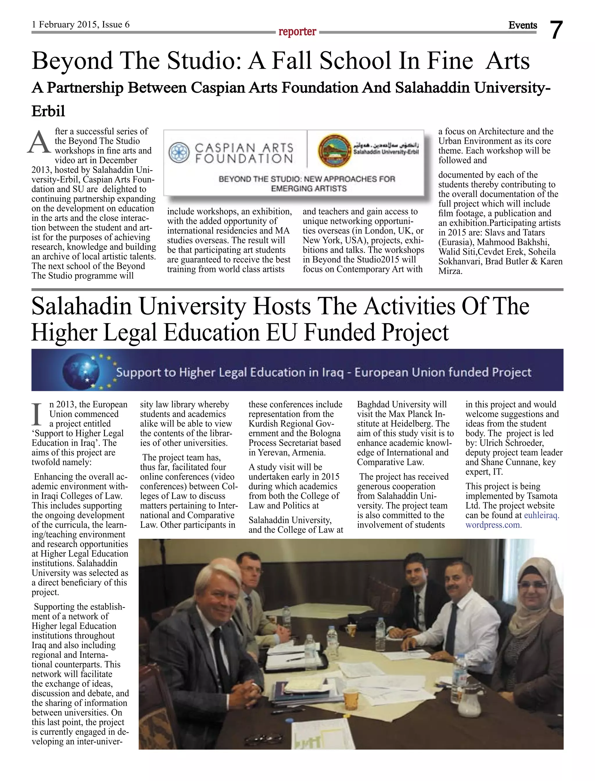 7reporter
1 February 2015, Issue 6 Events
fter a successful series of
the Beyond The Studio
workshops in ﬁne arts and
video art in December
2013, hosted by Salahaddin Uni-
versity-Erbil, Caspian Arts Foun-
dation and SU are delighted to
continuing partnership expanding
on the development on education
in the arts and the close interac-
tion between the student and art-
ist for the purposes of achieving
research, knowledge and building
an archive of local artistic talents.
The next school of the Beyond
The Studio programme will
include workshops, an exhibition,
with the added opportunity of
international residencies and MA
studies overseas. The result will
be that participating art students
are guaranteed to receive the best
training from world class artists
and teachers and gain access to
unique networking opportuni-
ties overseas (in London, UK, or
New York, USA), projects, exhi-
bitions and talks. The workshops
in Beyond the Studio2015 will
focus on Contemporary Art with
a focus on Architecture and the
Urban Environment as its core
theme. Each workshop will be
followed and
documented by each of the
students thereby contributing to
the overall documentation of the
full project which will include
ﬁlm footage, a publication and
an exhibition.Participating artists
in 2015 are: Slavs and Tatars
(Eurasia), Mahmood Bakhshi,
Walid Siti,Cevdet Erek, Soheila
Sokhanvari, Brad Butler & Karen
Mirza.
A
Beyond The Studio: A Fall School In Fine Arts
A Partnership Between Caspian Arts Foundation And Salahaddin University-
Erbil
n 2013, the European
Union commenced
a project entitled
‘Support to Higher Legal
Education in Iraq’. The
aims of this project are
twofold namely:
Enhancing the overall ac-
ademic environment with-
in Iraqi Colleges of Law.
This includes supporting
the ongoing development
of the curricula, the learn-
ing/teaching environment
and research opportunities
at Higher Legal Education
institutions. Salahaddin
University was selected as
a direct beneﬁciary of this
project.
Supporting the establish-
ment of a network of
Higher legal Education
institutions throughout
Iraq and also including
regional and Interna-
tional counterparts. This
network will facilitate
the exchange of ideas,
discussion and debate, and
the sharing of information
between universities. On
this last point, the project
is currently engaged in de-
veloping an inter-univer-
sity law library whereby
students and academics
alike will be able to view
the contents of the librar-
ies of other universities.
The project team has,
thus far, facilitated four
online conferences (video
conferences) between Col-
leges of Law to discuss
matters pertaining to Inter-
national and Comparative
Law. Other participants in
these conferences include
representation from the
Kurdish Regional Gov-
ernment and the Bologna
Process Secretariat based
in Yerevan, Armenia.
A study visit will be
undertaken early in 2015
during which academics
from both the College of
Law and Politics at
Salahaddin University,
and the College of Law at
Baghdad University will
visit the Max Planck In-
stitute at Heidelberg. The
aim of this study visit is to
enhance academic knowl-
edge of International and
Comparative Law.
The project has received
generous cooperation
from Salahaddin Uni-
versity. The project team
is also committed to the
involvement of students
in this project and would
welcome suggestions and
ideas from the student
body. The project is led
by: Ulrich Schroeder,
deputy project team leader
and Shane Cunnane, key
expert, IT.
This project is being
implemented by Tsamota
Ltd. The project website
can be found at euhleiraq.
wordpress.com.
Salahadin University Hosts The Activities Of The
Higher Legal Education EU Funded Project
I
include workshops, an exhibition, and teachers and gain access to
 