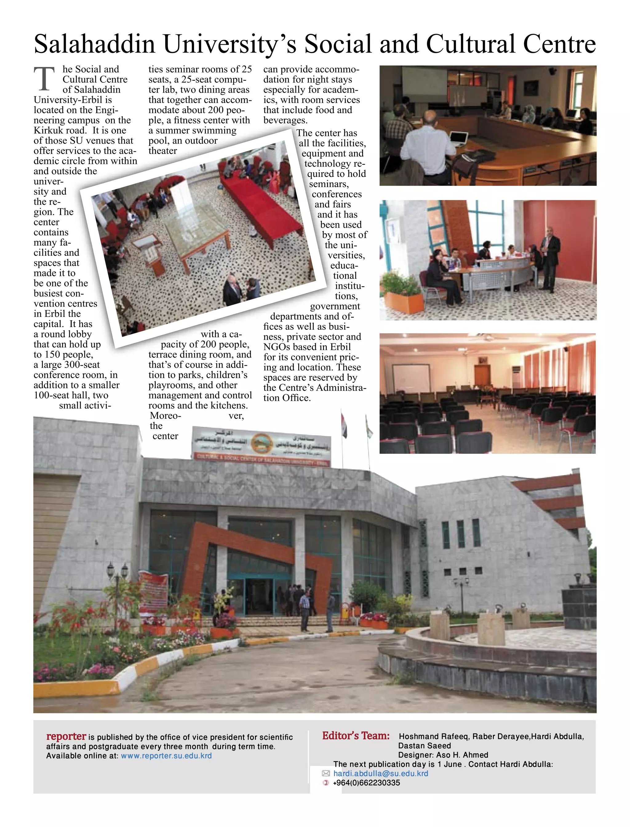 8 reporter
1 February 2015, Issue 6
is published by the ofﬁce of vice president for scientiﬁc
affairs and postgraduate every three month during term time.
Available online at: www.reporter.su.edu.krd
reporter Editor’s Team: Hoshmand Rafeeq, Raber Derayee,Hardi Abdulla,
Dastan Saeed
Designer: Aso H. Ahmed
The next publication day is 1 June . Contact Hardi Abdulla:
hardi.abdulla@su.edu.krd
+964(0)662230335
Salahaddin University’s Social and Cultural Centre
he Social and
Cultural Centre
of Salahaddin
University-Erbil is
located on the Engi-
neering campus on the
Kirkuk road. It is one
of those SU venues that
offer services to the aca-
demic circle from within
and outside the
univer-
sity and
the re-
gion. The
center
contains
many fa-
cilities and
spaces that
made it to
be one of the
busiest con-
vention centres
in Erbil the
capital. It has
a round lobby
that can hold up
to 150 people,
a large 300-seat
conference room, in
addition to a smaller
100-seat hall, two
small activi-
ties seminar rooms of 25
seats, a 25-seat compu-
ter lab, two dining areas
that together can accom-
modate about 200 peo-
ple, a ﬁtness center with
a summer swimming
pool, an outdoor
theater
with a ca-
pacity of 200 people,
terrace dining room, and
that’s of course in addi-
tion to parks, children’s
playrooms, and other
management and control
rooms and the kitchens.
Moreo- ver,
the
center
can provide accommo-
dation for night stays
especially for academ-
ics, with room services
that include food and
beverages.
The center has
all the facilities,
equipment and
technology re-
quired to hold
seminars,
conferences
and fairs
and it has
been used
by most of
the uni-
versities,
educa-
tional
institu-
tions,
government
departments and of-
ﬁces as well as busi-
ness, private sector and
NGOs based in Erbil
for its convenient pric-
ing and location. These
spaces are reserved by
the Centre’s Administra-
tion Ofﬁce.
T
neering campus on the
Kirkuk road. It is one
of those SU venues that
offer services to the aca-
demic circle from within
and outside the
gion. The
many fa-
cilities and
spaces that
made it to
be one of the
busiest con-
vention centres
in Erbil the
capital. It has
a round lobby
that can hold up
to 150 people,
ple, a ﬁtness center with
a summer swimming
pool, an outdoor
theater
with a ca-
pacity of 200 people,
terrace dining room, and
beverages.
The center has
all the facilities,
equipment and
technology re-
quired to hold
seminars,
conferences
and fairs
and it has
been used
by most of
the uni-
versities,
educa-
tional
institu-
tions,
government
departments and of-
ﬁces as well as busi-
ness, private sector and
NGOs based in Erbil
for its convenient pric-
 