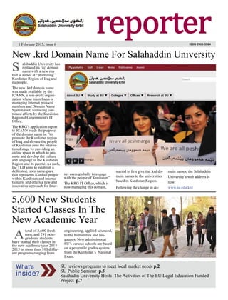 1reporter
1 February 2015, Issue 6
reporter
What’s
inside?
SU reviews programs to meet local market needs p.2
SU Public Seminar p.5
Salahadin University Hosts The Activities of The EU Legal Education Funded
Project p.7
1 February 2015, Issue 6
5,600 New Students
Started Classes In The
New Academic Year
total of 5,600 fresh-
men, and 291 post-
graduate students
have started their classes in
the new academic year 2014-
2015 in more than 100 differ-
ent programs ranging from
engineering, applied scienced,
to the humanities and lan-
gauges. New admissions at
SU’s various schools are based
on a percentile grades system
from the Kurdistan’s National
Exam.
A
ISSN 2308-5584
alahaddin University has
replaced its (iq) domain
name with a new one
that is aimed at “promoting”
Kurdistan Region of Iraq and
its people.
The new .krd domain name
was made available by the
ICANN, a non-proﬁt organi-
zation whose main focus is
managing Internet protocol
numbers and Domain Name
System root, following con-
tinued efforts by the Kurdistan
Regional Government’s IT
Ofﬁce.
The KRG’s application report
to ICANN reads the purpose
of the domain name is: “to
promote the Kurdistan region
of Iraq and elevate the people
of Kurdistan onto the interna-
tional stage by providing an
online space in which to pro-
mote and develop the culture
and language of the Kurdistan
Region and its people. As such,
the TLD aims to establish a
dedicated, open namespace
that represents Kurdish people
within Kurdistan and interna-
tionally, and offers a new and
innovative approach for Inter-
net users globally to engage
with the people of Kurdistan.”
The KRG IT Ofﬁce, which is
now managing this domain,
started to ﬁrst give the .krd do-
main names to the universities
based in Kurdistan Region.
Following the change in do-
main names, the Salahaddin
University’s web address is
now:
www.su.edu.krd
New .krd Domain Name For Salahaddin University
S
 