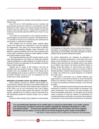 ANALISIS DEL REPORTERO




que estamos realizando la campaña. (Se) ha perdido un poco el
interés inicial”.
     Unos 270 de los 1.030 periódicos que son miembros del
grupo publican los anuncios cada mes, en comparación con 320
periódicos en 2007, según una encuesta informal de la SIP que
se llevó a cabo para este informe. Y, según la SIP, la campaña ha
recibido como promedio solamente 265 firmas al mes en lo que
va de año.
     “Los medios de comunicación no han logrado transmitir la
idea del peligro que enfrentan los reporteros”, dice Roberto Rock.
“La sociedad no reconoce a los reporteros como protectores de
sus derechos y su libertad de expresión”.
     Trotti considera que los anuncios siguen surtiendo efecto
incluso si los miembros de la organización “no los han publicado
tan regularmente” como antes. Los anuncios llaman la atención         En El Imparcial, en Hermosillo, como en muchos otros diarios de
del público a los asesinatos olvidados, “ponen incómodos” a los       todo México, los periodistas ya no escriben acerca de la violencia
gobiernos y generan publicidad, dice Trotti. Pero la campaña sería    relacionada con el narcotráfico. Para evitar represalias, los diarios
“mucho mejor” si también se usaran los medios digitales y sociales    publican sólo las versiones oficiales de la policía.
para incitar al público a actuar, añadió.
     Trotti comprende además que la SIP necesita mejorar su sitio     los hechos relacionados con veintenas de asesinatos no
web, www.impunidad.com, que, debido a su diseño poco atractivo        resueltos y ha alertado rápidamente a Trotti sobre cada nuevo
y falta de actualización, no está cumpliendo su cometido de dar una   ataque contra periodistas. En ese día de principios de agosto,
dimensión humana a los asesinatos de los periodistas en América       Calderón está proporcionando los detalles sobre lo que parece
Latina e incitar la indignación.                                      ser el objetivo más reciente: las oficinas de Radio Caracol en
     Teniendo esto en cuenta, la SIP contrató a una firma de          Bogotá, donde ella trabaja. Un coche bomba que explotó a
consultoría para que ayudara al grupo a mejorar su sitio web y        las 5:30 de esa mañana dejó un saldo de 13 heridos y dañó la
orientarlo más a las actividades en línea. La SIP espera que la       fachada del edificio. Calderón está acampada en el despacho de
nueva estrategia ayude al grupo a alcanzar su meta proyectada         un colega. Las ventanas de su propio despacho, en el séptimo
de 50.000 visitantes únicos al mes, en comparación con los            piso, están rotas.
20.000 que lo visitan actualmente.                                        Trotti anota la información que le facilita Calderón, para
                                                                      luego escribir un comunicado de prensa en el que exhortará al
Atentado con bomba contra una oficina en Bogotá                       Gobierno de Colombia a realizar una investigación agresiva. Se
    Diana Calderón conversa por teléfono desde Bogotá con             lo enviará a los periódicos miembros del grupo y a los servicios
Trotti en Miami. Calderón, de 42 años, es la Unidad de Respuesta      de cables.
Rápida de la SIP en Colombia. Estos enlaces fueron creados en             Este tipo de trabajo es fundamental para la labor del Proyecto
el año 2000 a raíz de una conversación entre Trotti y Alberto         Impunidad en Colombia. El grupo también ha exhortado a los
Ibargüen, el entonces editor gerente del periódico The Miami          jueces colombianos a que concedan una mayor prioridad a los
Herald y presidente de la Comisión contra la Impunidad de la          casos de periodistas asesinados, ha conseguido que la fiscalía
SIP. Actualmente preside la Fundación Knight y es su director         vuelva a examinar 27 casos por resolver, ha emprendido una
ejecutivo.                                                            campaña publicitaria encaminada a concientizar más al público y
    Durante la última década, Diana Calderón ha documentado           ha producido un documental sobre el asesinato de un periodista,
VERBATIM




           “Los narcotraficantes dependen de los medios bajo su control para desacreditar a sus rivales, exponer
           a los funcionarios corruptos al servicio de carteles competidores, defenderse del gobierno e influir
           en la opinión pública. … A menos que el gobierno de México actúe con firmeza, los narcos seguirán
           definiendo lo que es noticia o no lo es. Ésa no es la forma de ganar la guerra contra el narcotráfico”.
                                          – Joel Simon, director ejecutivo del Comité para la Protección de Periodistas.



             LA MUERTE DE LA NOTICIA            10    Crónicas quedan sin publicar debido a los asesinatos de periodistas
 