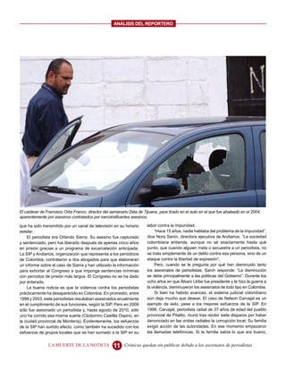ANALISIS DEL REPORTERO




El cadáver de Francisco Ortiz Franco, director del semanario Zeta de Tijuana, yace tirado en el auto en el que fue abaleado en el 2004,
aparentemente por asesinos contratados por narcotraficantes asesinos.

que ha sido transmitido por un canal de televisión en su horario       labor contra la impunidad.
estelar.                                                                    “Hace 15 años, nadie hablaba del problema de la impunidad”,
    El periodista era Orlando Sierra. Su asesino fue capturado         dice Nora Sanín, directora ejecutiva de Andiarios. “La sociedad
y sentenciado, pero fue liberado después de apenas cinco años          colombiana entiende, aunque no sé exactamente hasta qué
en prisión gracias a un programa de excarcelación anticipada.          punto, que cuando alguien mata o secuestra a un periodista, no
La SIP y Andiarios, organización que representa a los periódicos       se trata simplemente de un delito contra esa persona, sino de un
de Colombia, contrataron a dos abogados para que elaboraran            ataque contra la libertad de expresión”.
un informe sobre el caso de Sierra y han utilizado la información           Pero, cuando se le pregunta por qué han disminuido tanto
para exhortar al Congreso a que imponga sentencias mínimas             los asesinatos de periodistas, Sanín responde: “La disminución
con períodos de prisión más largos. El Congreso no se ha dado          se debe principalmente a las políticas del Gobierno”. Durante los
por enterado.                                                          ocho años en que Álvaro Uribe fue presidente y le hizo la guerra a
    La buena noticia es que la violencia contra los periodistas        la violencia, disminuyeron los asesinatos de todo tipo en Colombia.
prácticamente ha desaparecido en Colombia. En promedio, entre               Si bien ha habido avances, el sistema judicial colombiano
1998 y 2003, siete periodistas resultaban asesinados anualmente        aún deja mucho que desear. El caso de Nelson Carvajal es un
en el cumplimiento de sus funciones, según la SIP. Pero en 2009        ejemplo de esto, pese a los mejores esfuerzos de la SIP. En
sólo fue asesinado un periodista y, hasta agosto de 2010, sólo         1998, Carvajal, periodista radial de 37 años de edad del pueblo
uno ha corrido esa misma suerte (Clodomiro Castilla Ospino, en         provincial de Pitalito, murió tras recibir siete disparos por haber
la ciudad provincial de Montería). Evidentemente, los esfuerzos        denunciado en las ondas radiales la corrupción local. Su familia
de la SIP han surtido efecto, como también ha sucedido con los         exigió acción de las autoridades. En ese momento empezaron
esfuerzos de grupos locales que se han sumado a la SIP en su           las llamadas telefónicas. Si la familia sabía lo que era bueno,


                LA MUERTE DE LA NOTICIA             11    Crónicas quedan sin publicar debido a los asesinatos de periodistas
 