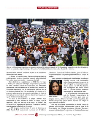ANALISIS DEL REPORTERO




Más de 1,000 periodistas marcharon por el centro de Ciudad de México en agosto del 2010 para exigir una política más dura del gobierno
contra los asesinatos de periodistas que denuncian al narcotráfico. Estos asesinatos están silenciando a la prensa.

decían quienes llamaban, olvidarían el caso o, de lo contrario,      colombiano, acompañado por Enrique Santos, quien era entonces
terminarían como Nelson.                                             vicepresidente de la SIP y editor gerente del diario El Tiempo, de
    La familia no olvidó el caso. Las autoridades enviaron a         Bogotá.
prisión a cuatro hombres, incluido el presunto autor intelectual.        “Diana presionó constantemente a los fiscales”, dice Miriam
Pero todos fueron exonerados y puestos en libertad.                                           Carvajal, durante una conversación
    Diana Calderón se ocupó del caso en 2002. Hizo tres viajes                                sobre el asesinato de su hermano en un
a Pitalito para entrevistar a testigos, acopiar datos y examinar                              café de Bogotá. “La fiscalía hizo avanzar
las actas judiciales. Gracias a sus esfuerzos, las autoridades                                el caso gracias a la SIP”. No obstante,
reabrieron el caso. Las amenazas de muerte contra la familia de                               esa investigación ha tenido escaso
Carvajal se reanudaron. Una de sus hermanas salió con vida de                                 éxito. El Tribunal Supremo desestimó
un atentado que se le hizo. Con ayuda de la SIP, ingresó en un                                una solicitud de reexaminar el caso.
programa gubernamental de protección de testigos. La viuda de                                     La SIP presentó el caso de Carvajal
Carvajal y otros miembros de la familia abandonaron el país, con                              ante la Comisión Interamericana de
ayuda del Gobierno de Colombia.                                      Adela Navarro            Derechos Humanos, pero esta vez
    En 2006, le tocó el turno a la propia Calderón. “Siga            tampoco recibió un dictamen favorable. “Aún no hay justicia”, dice
investigando y usted también se ganará su último lugar de            Miriam Carvajal. “Hay que ser realista. No culpo a la SIP por no
descanso”, decía una nota que se le envió a su oficina y que         lograr mayores resultados”.
contenía cruces que evocaban sepulturas. El Gobierno le asignó           Trotti se enorgullece enormemente al enviar casos sin
guardaespaldas a Calderón el día entero.                             resolver a la Comisión Interamericana, que es parte de la
    La SIP tampoco olvidó el caso. A partir de diciembre de          Organización de Estados Americanos. Gonzalo Marroquín,
2005, Ricardo Trotti sostuvo siete reuniones con el Gobierno         propietario del periódico Prensa Libre, de Ciudad de Guatemala,


           LA MUERTE DE LA NOTICIA             12    Crónicas quedan sin publicar debido a los asesinatos de periodistas
 