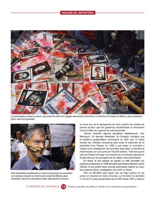 ANALISIS DEL REPORTERO




Los periodistas arrojaron pintura roja sobre las fotos de colegas asesinados al terminar su marcha en Ciudad de México, para simbolizar
cómo reina la impunidad.

                                                                      se hace eco de la perspectiva de otros dueños de medios de
                                                                      prensa al decir que los gobiernos recalcitrantes sí reaccionan
                                                                      ante los fallos de organismos internacionales.
                                                                          “Hemos obtenido algunos resultados satisfactorios”, dice
                                                                      Marroquín. Un ejemplo destacado: la Comisión consiguió que
                                                                      el Gobierno guatemalteco reconociera en 2001 que no había
                                                                      tomado las medidas necesarias para evitar el asesinato de la
                                                                      periodista Irma Flaquer en 1980 y que luego no procedió a
                                                                      realizar una investigación de homicidio adecuada. La familia fue
                                                                      indemnizada con una suma de 150.000 dólares. Trotti dice que el
                                                                      caso de Flaquer dio lugar a la creación de una fiscalía especial en
                                                                      Guatemala que se encargaría de los delitos contra periodistas.
                                                                          En Brasil, el año pasado se expidió un fallo favorable con
                                                                      respecto al asesinato en 1998 del editor periodístico Manoel Leal de
                                                                      Oliveira, lo que podría hacer que las autoridades reabran su caso,
                                                                      dice Clarinha Glock, investigadora de la SIP en Brasil.
Este periodista encadenado se cerró la boca para se amordazó              Pero la dificultad para lograr que se haga justicia en los
con cadenas durante la marcha de Ciudad de México para                casos sin resolver es harto conocida. La Comisión ha admitido
simbolizar cómo los asesinatos están silenciando la prensa.           11 de los 27 casos presentados por la SIP desde 1997 y hasta el


                LA MUERTE DE LA NOTICIA             13    Crónicas quedan sin publicar debido a los asesinatos de periodistas
 