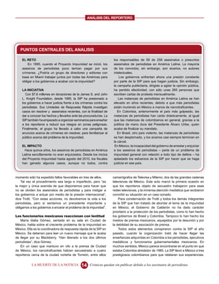 ANALISIS DEL REPORTERO




   PUNTOS CENTRALES DEL ANALISIS

    EL RETO                                                           los responsables de 59 de 258 asesinatos o presuntos
        En 1995, cuando el Proyecto Impunidad se inició, los          asesinatos de periodistas en América Latina. La mayoría
    asesinos de periodistas poco temían pagar por sus                 de los convictos, sin embargo, son sicarios, no autores
    crímenes. ¿Podría un grupo de directores y editores con           intelectuales.
    base en Miami trabajar juntos por todas las Américas para             Los gobiernos enfrentan ahora una presión constante
    obligar a los gobiernos a acabar con la impunidad?                por parte de la SIP para que hagan justicia. Sin embargo,
                                                                      la campaña publicitaria, dirigida a agitar la opinión pública,
    LA INICIATIVA                                                     ha perdido efectividad, con sólo unas 265 personas que
      Con $7.6 millones en donaciones de la James S. and John         escriben cartas de protesta mensualmente.
    L. Knight Foundation, desde 1995, la SIP ha presionado a             Las matanzas de periodistas en América Latina se han
    los gobiernos a hacer justicia frente a los crímenes contra los   elevado en años recientes, debido a que más periodistas
    periodistas. Sus Unidades de Respuesta Rápida investigan          están muriendo en México a manos de narcotraficantes.
    casos sin resolver y asesinatos recientes, con la finalidad de       En Colombia, anteriormente el país más golpeado, las
    dar a conocer los hechos y llevarlos ante las procuradurías. La   matanzas de periodistas han caído drásticamente, al igual
    SIP también ha empezado a organizar seminarios para enseñar       que las matanzas de colombianos en general, gracias a la
    a los reporteros a reducir sus riesgos en zonas peligrosas.       política de mano dura del Presidente Álvaro Uribe, quien
    Finalmente, el grupo ha llevado a cabo una campaña de             acaba de finalizar su mandato.
    anuncios acerca de crímenes sin resolver, para familiarizar al       En Brasil, otro país violento, las matanzas de periodistas
    público acerca del problema de la impunidad.                      se han desplomado, y los sicarios casi siempre terminan en
                                                                      la cárcel.
    EL IMPACTO                                                         En México, la incapacidad del gobierno de arrestar y enjuiciar
     Hace quince años, los asesinos de periodistas en América         a los asesinos de periodistas – parte de un problema de
    Latina sencillamente no eran enjuiciados. Desde los inicios       impunidad general con relación a todo tipo de delitos – ha
    del Proyecto Impunidad hasta agosto del 2010, los fiscales        aplastado los esfuerzos de la SIP por hacer que se haga
    han ganado algunos casos, aunque no todos, contra                 justicia en ese país.



momento sólo ha expedido fallos favorables en tres de ellos.          camarógrafos de Televisa y Milenio, dos de las grandes cadenas
    Tal vez el procedimiento sea largo e imperfecto, pero “es         televisivas de México. Este acto marcó la primera ocasión en
la mejor y única avenida de que disponemos para hacer que             que los reporteros objeto de secuestro trabajaron para esas
no se olviden los asesinatos de periodistas y para instigar a         redes televisivas, y la inmensa atención mediática que recibieron
los gobiernos a actuar por medio de la presión internacional”,        convirtió su situación en un caso sonado.
dice Trotti. “Con estas acciones, no devolvemos la vida a los             Para consternación de Trotti y todos los demás integrantes
periodistas, pero sí sentamos un precedente importante y              de la SIP que han tratado de abordar el tema de la impunidad
obligamos a los gobiernos a encarar el problema de la impunidad”.     en México, el Gobierno de Calderón no ha dado carácter
                                                                      prioritario a la protección de los periodistas, como lo han hecho
Los funcionarios mexicanos reaccionan con lentitud                    los gobiernos de Brasil y Colombia. Tampoco lo han hecho los
    María Idalia Gómez, sentada en su sala en Ciudad de               medios de prensa mexicanos, aquejados por la desunión y por
México, habla sobre el creciente problema de la impunidad en          la debilidad de su asociación de prensa.
México. Ella es la coordinadora de respuesta rápida de la SIP en          Todos estos elementos conspiraron contra la SIP el año
México. Se detienen para leer un nuevo mensaje que le acaba           pasado, cuando la organización trató de hacer llegar las
de llegar por su Blackberry. “Han liberado a los dos últimos          enseñanzas adquiridas en Colombia a los periodistas, ejecutivos
periodistas”, dice Gómez.                                             mediáticos y funcionarios gubernamentales mexicanos. En
    En un caso que mantuvo en vilo a la prensa de Ciudad              muchos sentidos, México parece encontrarse en el punto en que
de México, los narcotraficantes habían secuestrado a cuatro           estaba Colombia alrededor de 1985. La SIP llevó a México a tres
reporteros cerca de la ciudad norteña de Torreón, entre ellos         prestigiosos colombianos para que relataran sus experiencias.


           LA MUERTE DE LA NOTICIA             14    Crónicas quedan sin publicar debido a los asesinatos de periodistas
 