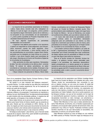 ANALISIS DEL REPORTERO




    LECCIONES EMERGENTES

            La mayoría de los periodistas asesinados en América            Gómez, coordinadora de la Unidad de Respuesta Rápida
         Latina, hasta ahora, durante este año, trabajaban en              del grupo en Ciudad de México, necesita ayuda. Otra
         México, lo cual da lugar a la pregunta: ¿Cómo podrían             persona debería estar establecida en algún otro lugar fuera
         los reporteros seguir informando acerca de la violencia y         de Ciudad de México – tal vez en Monterrey, una ciudad
        la corrupción en sus comunidades, sin ser asesinados?              con publicaciones sólidas, pero que está en estado de sitio.
        Y ¿cómo podría ayudarles el Proyecto Impunidad de la                    • Un nuevo sitio web donde los periodistas puedan
        Sociedad Interamericana de Prensa?                                 publicar noticias sobre el narcotráfico demasiado
            He aquí algunas sugerencias de periodistas                     peligrosas para ser publicadas en sus diarios. La idea
        familiarizados con la situación:                                   surgió de un seminario que se llevó a cabo en marzo, para
            • Organizar más talleres para enseñar a los reporteros         periodistas de la frontera, organizado por el Knight Center
        a operar con seguridad en zonas peligrosas, que incluyan,          for Journalism en la Universidad de Texas, en Austin.
       cómo reconocer cuando los están siguiendo, cómo                          • Una presión contínua sobre el gobierno, por parte de
       hablar con sus informantes, y cómo escribir acerca de               la SIP y organizaciones periodísticas. Pero es importante
       los narcotraficantes sin provocarlos, sugiere Darío Dávila,         comprender que el factor primordial para crear condiciones
      periodista que ha trabajado por largo tiempo en zonas de             de trabajo seguras para los periodistas en México es crear
      conflicto y que ahora imparte clases para periodistas de             un país más seguro para todos los mexicanos.
      alto riesgo, ofrecidas por el Centro de Periodismo Digital de             Ésta es la lección tomada de Colombia. Aunque los
      la Universidad de Guadalajara.                                       medios y el gobierno tomaron pasos esenciales para
            • Más seminarios de ética para reporteros. Demasiados          proteger a los periodistas, los asesinatos descendieron
     de ellos “han sido corrompidos en los últimos años”, comenta          debido principalmente a un declive general en la violencia
     Dávila. “Al carecer de valores periodísticos, se están                durante los ocho años de la presidencia de Álvaro Uribe que
     convirtiendo en mercenarios de los carteles. Amenazan a las           terminó en agosto del 2010. Cuando la lucha civil se reduce,
     fuentes con publicar información a menos que se les pague”.           los periodistas están a salvo y pueden nuevamente abocar
            • Mayor dotación de personal en México. María Idalia           las noticias difíciles.



Eran el ex presidente César Gaviria, Enrique Santos y Oscar                    La mayoría de los asesinatos que Gómez investiga tienen
Naranjo, actual jefe de la Policía Nacional.                               lugar fuera de Ciudad de México, en ciudades del norte, como
    “No asistió ni un solo miembro del Gobierno mexicano”,                 Tijuana, donde los narcotraficantes han convertido lo que
recuerda Santos. “La triste verdad es que ellos [los mexicanos]            era un destino turístico en una zona de muerte. El cártel del
no han asimilado nuestra experiencia. No se ha traducido en                narcotráfico Arellano Félix y otros se abrieron paso por la fuerza,
acción por parte de los diarios”.                                          dejando un saldo de cientos de muertos. Los asesinatos son
    En últimos años, la SIP ha enviado más de una docena de                cada vez más rápidos y brutales. Los cadáveres de los que son
misiones a México y ha auspiciado 13 seminarios con reporteros y           asesinados por haber hablado más de la cuenta aparecen con
editores. Aun así, dice Roberto Rock, “la violencia [contra periodistas]   las lenguas cortadas. Los que se han acostado con la mujer de
no está incluida entre las prioridades públicas, ni siquiera las del       un narcotraficante aparecen muertos y castrados. Las víctimas
poder ejecutivo, el Congreso ni los medios de difusión”.                   decapitadas transmiten un claro mensaje: una advertencia a
    María Idalia Gómez es la persona de contacto de la SIP en              sangre fría de no buscarse problemas con los narcotraficantes.
México para hacer frente al intenso desafío que se presenta en                 Héctor Félix Miranda no hizo caso a estas advertencias. El
ese país. Desde que fue contratada en 2003, Gómez, de 39                   señor Félix Miranda, de 28 años, era un fanático apasionado por
años, ha viajado por todo el país para documentar los hechos de            el béisbol y era el popular editor gerente del semanario Zeta, una
casos por resolver y dar noticias sobre el asesinato más reciente.         publicación muy crítica en Tijuana. Publicaba nombres cuando
Este trabajo a menudo la hace ir a las zonas de conflicto.                 escribía columnas en las que denunciaba el narcotráfico, los
    “El trabajo es abrumador”, dice Gómez, que a menudo recibe             asesinatos, la tortura y la corrupción oficial.
la ayuda de su esposo, Darío Fritz, quien también es periodista y              Félix Miranda conducía su auto al trabajo en una mañana
trabaja para la SIP a tiempo parcial.                                      de 1988 cuando un Pontiac Trans Am negro se interpuso en su


                 LA MUERTE DE LA NOTICIA                15     Crónicas quedan sin publicar debido a los asesinatos de periodistas
 