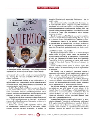 ANALISIS DEL REPORTERO




                                                                     abogacía. Él decía que le apasionaba el periodismo y que no
                                                                     pasaría nada”.
                                                                         Las autoridades nunca han pedido a Gabriela Ramírez que les
                                                                     dé información sobre el caso. Tampoco le han pedido tener acceso
                                                                     a las libretas de notas de Ortiz Franco ni a su computadora. “Nunca
                                                                     tomaron declaraciones de los sospechosos”, añade la viuda. “Las
                                                                     personas involucradas en su asesinato son poderosos hombres
                                                                     de negocio de Tijuana y las autoridades no quieren buscarse
                                                                     problemas con ellos”.
                                                                         Dos de los asesinos de Félix Miranda se encuentran en prisión,
                                                                     pero el autor intelectual nunca recibió su castigo. A su vez, ninguno
                                                                     de los asesinos de Ortiz Franco ha tenido que enfrentar la justicia.
                                                                         Adela Navarro, coeditora de Zeta, encomia a la SIP por tratar
                                                                     de mantener vivas las investigaciones. “Es la única organización
                                                                     que no ha abandonado la búsqueda de respuestas sobre los
                                                                     asesinatos. Es importante que los periodistas no se sientan solos”.

                                                                     La violencia toca a las puertas
                                                                          El sol apenas empezaba a calentar en la mañana de aquel
                                                                     primer sábado de agosto, cuando cientos de periodistas se
                                                                     reunieron frente al Ángel de la Independencia, el monumento
                                                                     en honor a la independencia de México, en el centro del Distrito
                                                                     Federal. A las 12:45 p.m., comenzaron su marcha por la avenida
                                                                     principal, el Paseo de la Reforma. “Ni uno más”, coreaban los
                                                                     periodistas.
                                                                          “Ahora nosotros mismos somos la noticia”, explica Elia
                                                                     Baltazar, coeditora del diario Excélsior y una de las organizadoras
Un manifestante durante la marcha de Ciudad de México sostiene       de la marcha.
una pancarta en demostración de su rabia — “Odio el silencio.”            La violencia, que ha dejado 61 periodistas muertos o
                                                                     presumiblemente muertos durante los últimos cinco años (casi
camino y de él salió un hombre armado con una escopeta calibre       todos en ciudades lejanas), finalmente ha afectado a Ciudad de
12 y descargó dos andanadas contra Félix Miranda, con lo que         México con el secuestro de los periodistas de televisión.
lo mató al instante.                                                      “Lo más importante de la marcha es que se hizo”, dice Jorge
    Los narcotraficantes volvieron a usar como blanco a la           Carrasco, quien hace crónicas sobre narcotráfico para la revista
revista Zeta en 1997. Unos pistoleros dejaron gravemente herido      Proceso, una revista noticiosa muy crítica. Carrasco condena la
al coeditor gerente Jesús Blancornelas en un ataque en el que        falta de solidaridad que ha existido hasta el momento.
su guardaespaldas resultó muerto.                                         Las primeras señales de cambio parecen representar una
    En 2004, Ricardo Trotti visitó Tijuana para ayudar al coeditor   oportunidad para que la SIP trabaje con mayor ahínco a fin de
de Zeta, Francisco Ortiz Franco, a acopiar más datos en relación     marcar la diferencia en México. El grupo no ha tenido prácticamente
con el caso de Félix Miranda que se había presentado ante la         ningún éxito en años recientes debido a la indiferencia oficial del
Comisión Interamericana de Derechos Humanos. El propio Ortiz         Gobierno de México y al poder y el carácter despiadado de los
Franco era un hombre marcado debido a sus denuncias.                 cárteles del narcotráfico. “Son dos pasos hacia adelante y tres
    Tres semanas más tarde, un asesino enmascarado arremetió         hacia atrás”, manifiesta Ricardo Trotti.
contra Ortiz Franco cuando este se disponía a ir en su auto a             Una señal alentadora: en una reunión con líderes de la SIP
una consulta médica. Dos de sus hijos estaban sentados en el         y del Comité para la Protección de los Periodistas, celebrada el
carro con él y lo vieron morir.                                      22 de septiembre en Ciudad de México, el presidente Calderón
    “Semana tras semana, escribía impactantes informes sobre         prometió insistir ante el Congreso mexicano para hacer que
los narcotraficantes”, recuerda la viuda de Ortiz Franco, Gabriela   los delitos contra la libertad de expresión se consideren delitos
Ramírez. “Yo quería que dejara el periódico y se dedicara a la       federales. Calderón dijo además que quería que México



              LA MUERTE DE LA NOTICIA             16    Crónicas quedan sin publicar debido a los asesinatos de periodistas
 